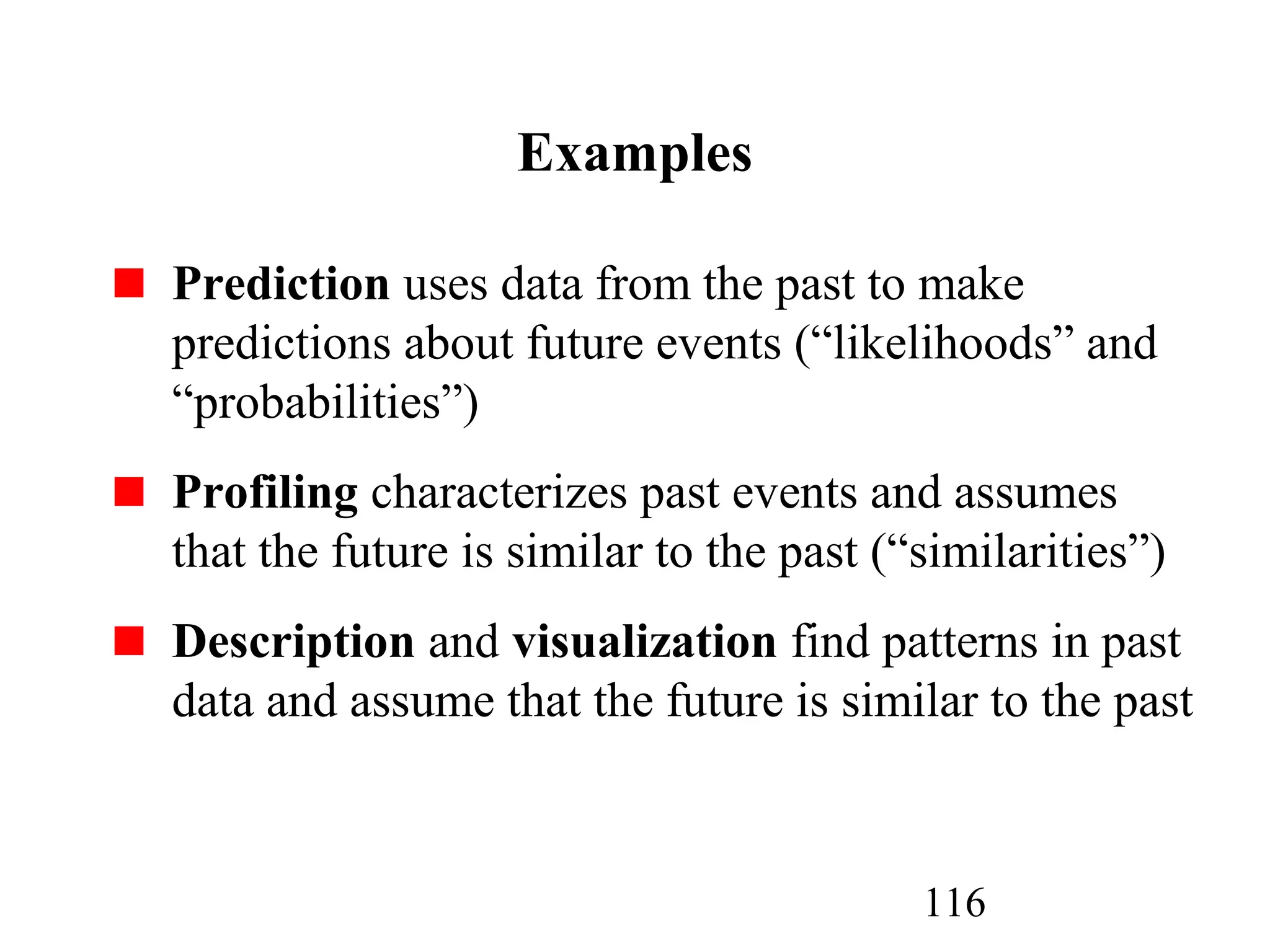 116
Examples
Prediction uses data from the past to make
predictions about future events (“likelihoods” and
“probabilities”)
Profiling characterizes past events and assumes
that the future is similar to the past (“similarities”)
Description and visualization find patterns in past
data and assume that the future is similar to the past
 