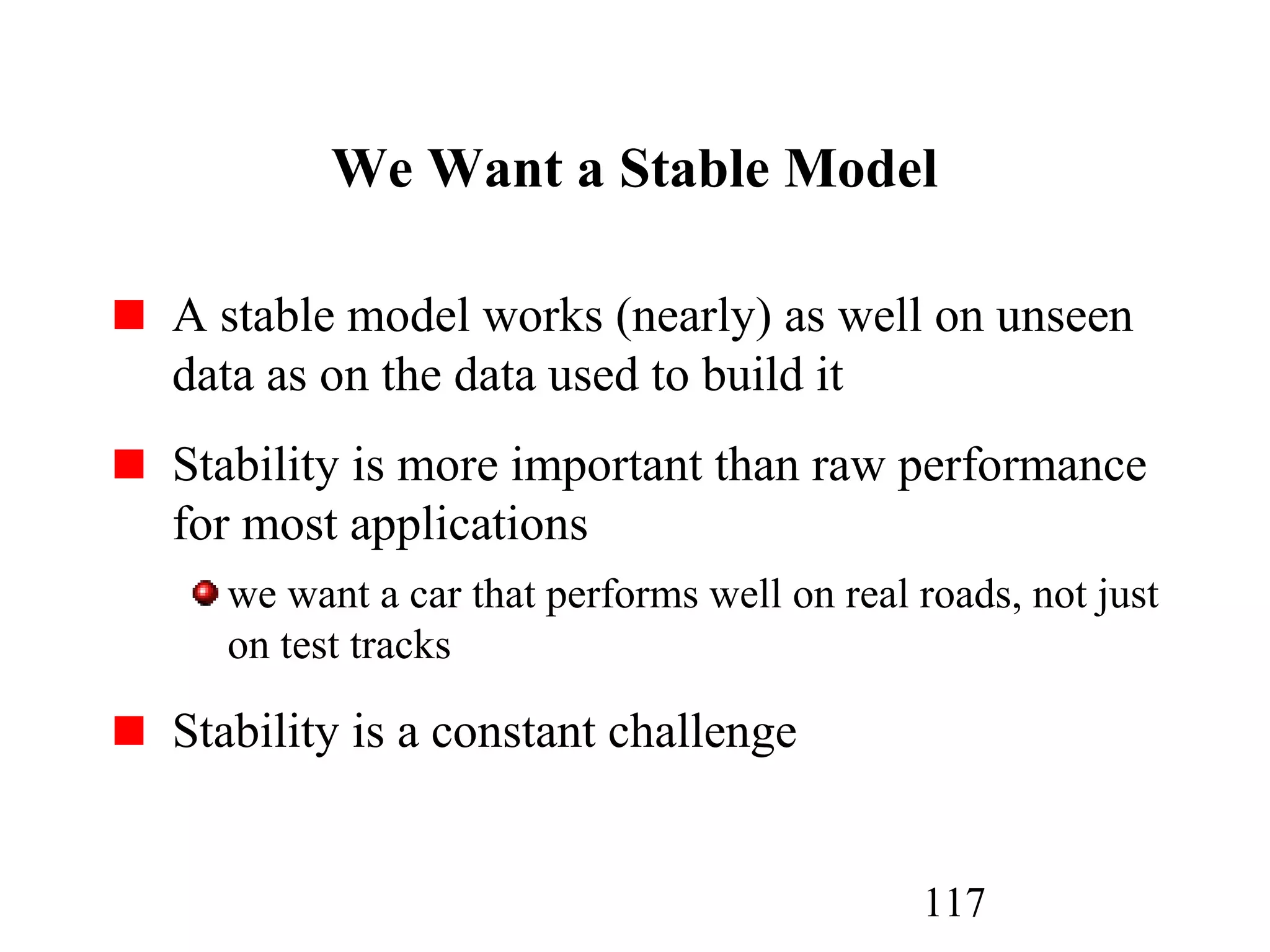 117
We Want a Stable Model
A stable model works (nearly) as well on unseen
data as on the data used to build it
Stability is more important than raw performance
for most applications
we want a car that performs well on real roads, not just
on test tracks
Stability is a constant challenge
 