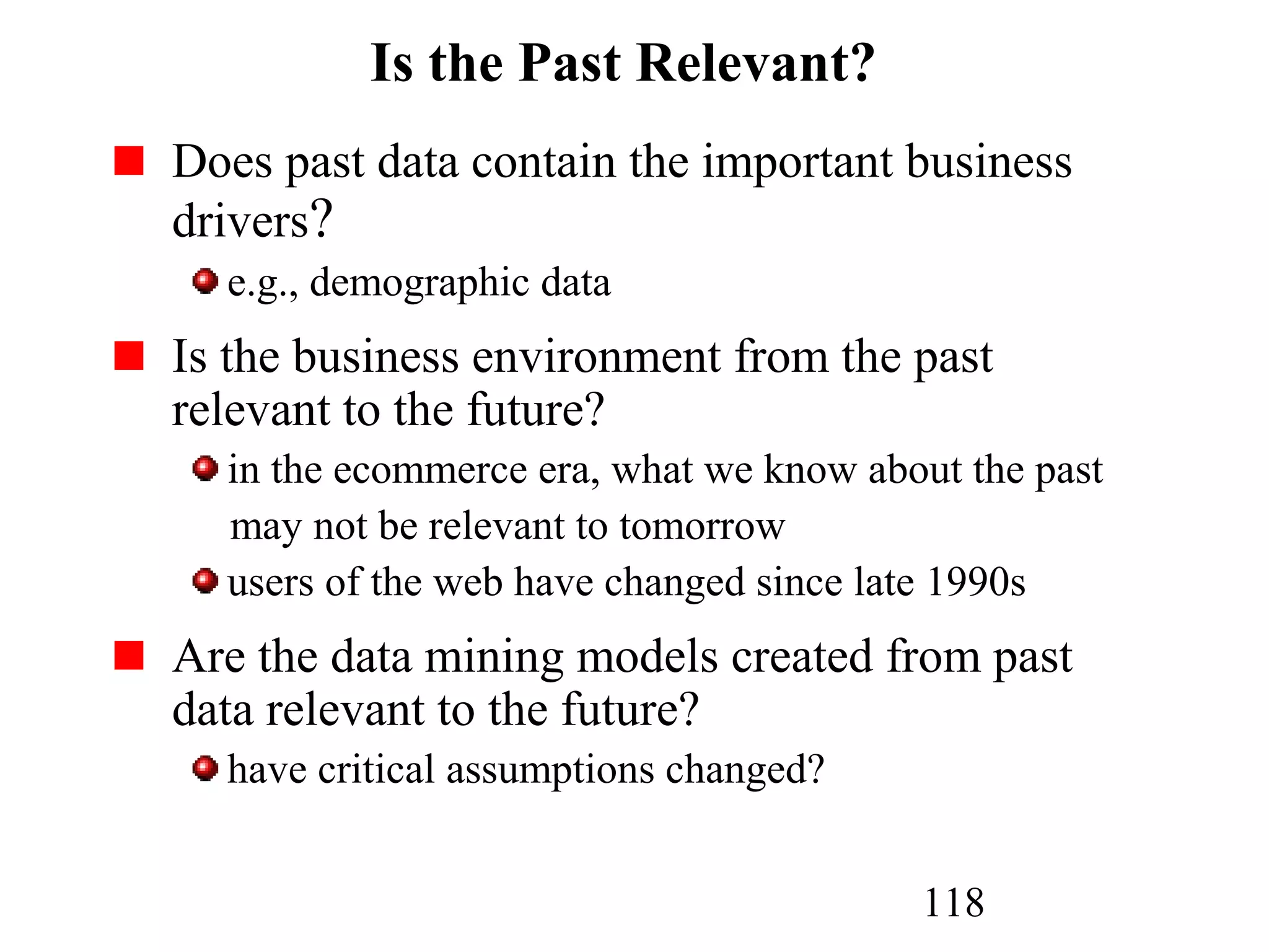 118
Is the Past Relevant?
Does past data contain the important business
drivers?
e.g., demographic data
Is the business environment from the past
relevant to the future?
in the ecommerce era, what we know about the past
may not be relevant to tomorrow
users of the web have changed since late 1990s
Are the data mining models created from past
data relevant to the future?
have critical assumptions changed?
 