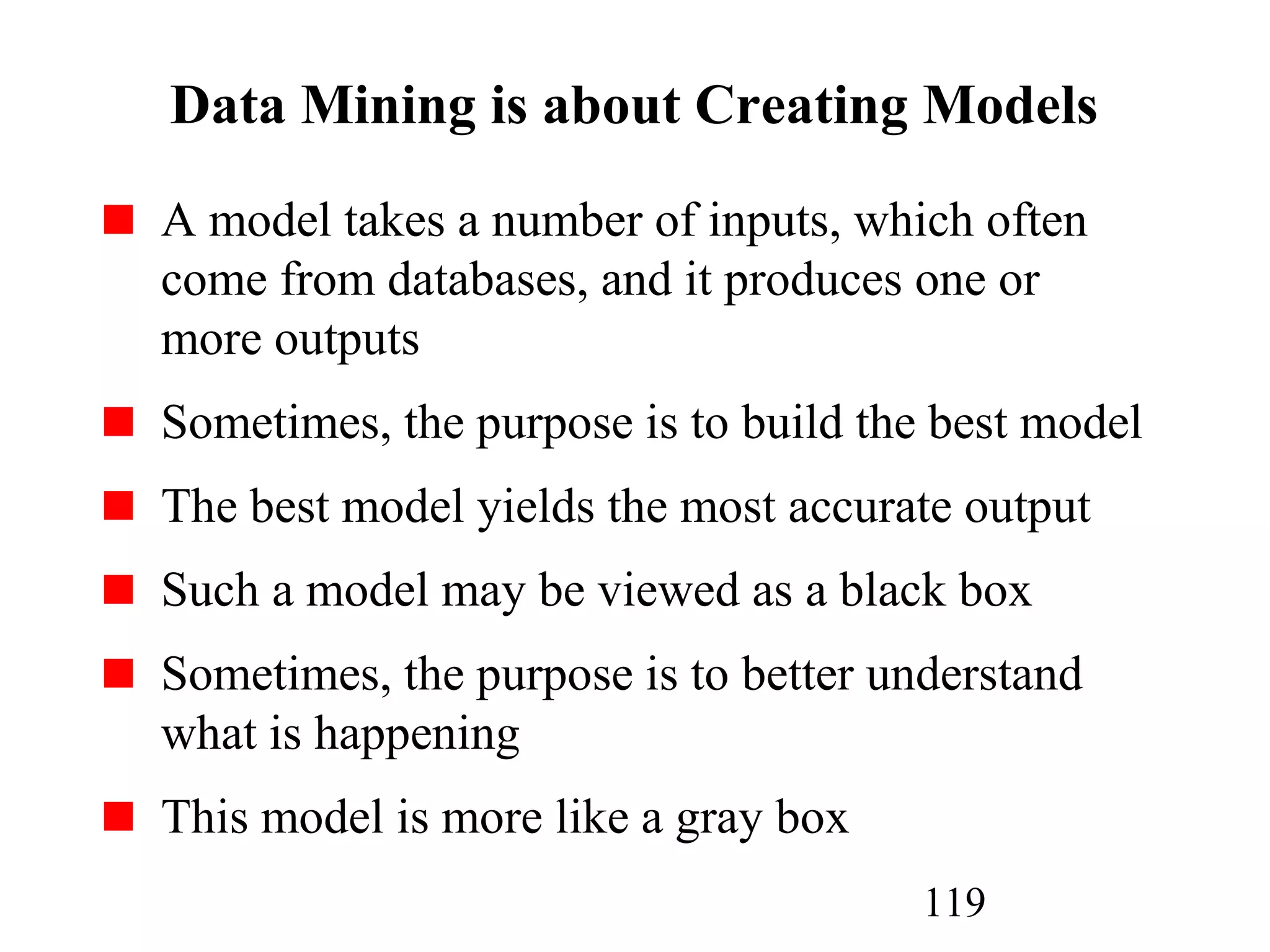 119
Data Mining is about Creating Models
A model takes a number of inputs, which often
come from databases, and it produces one or
more outputs
Sometimes, the purpose is to build the best model
The best model yields the most accurate output
Such a model may be viewed as a black box
Sometimes, the purpose is to better understand
what is happening
This model is more like a gray box
 