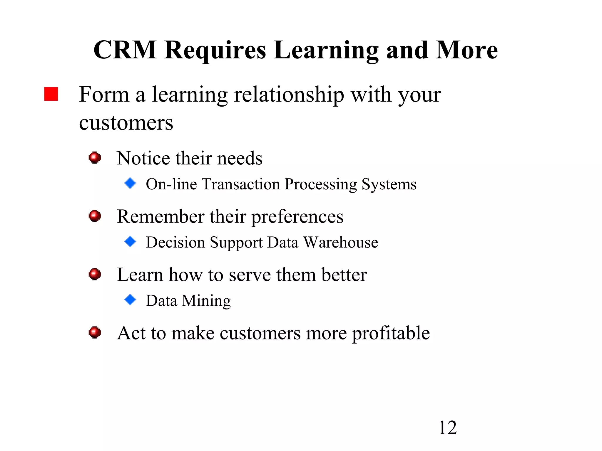 12
CRM Requires Learning and More
Form a learning relationship with your
customers
Notice their needs
On-line Transaction Processing Systems
Remember their preferences
Decision Support Data Warehouse
Learn how to serve them better
Data Mining
Act to make customers more profitable
 