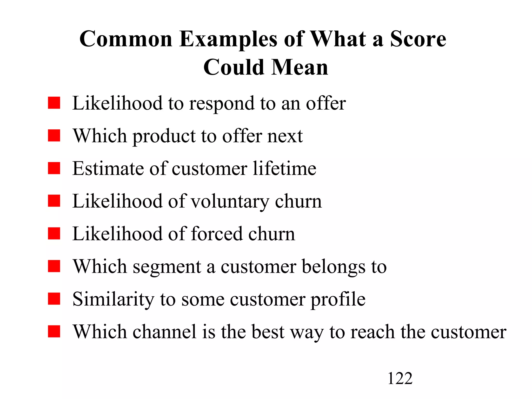 122
Common Examples of What a Score
Could Mean
Likelihood to respond to an offer
Which product to offer next
Estimate of customer lifetime
Likelihood of voluntary churn
Likelihood of forced churn
Which segment a customer belongs to
Similarity to some customer profile
Which channel is the best way to reach the customer
 