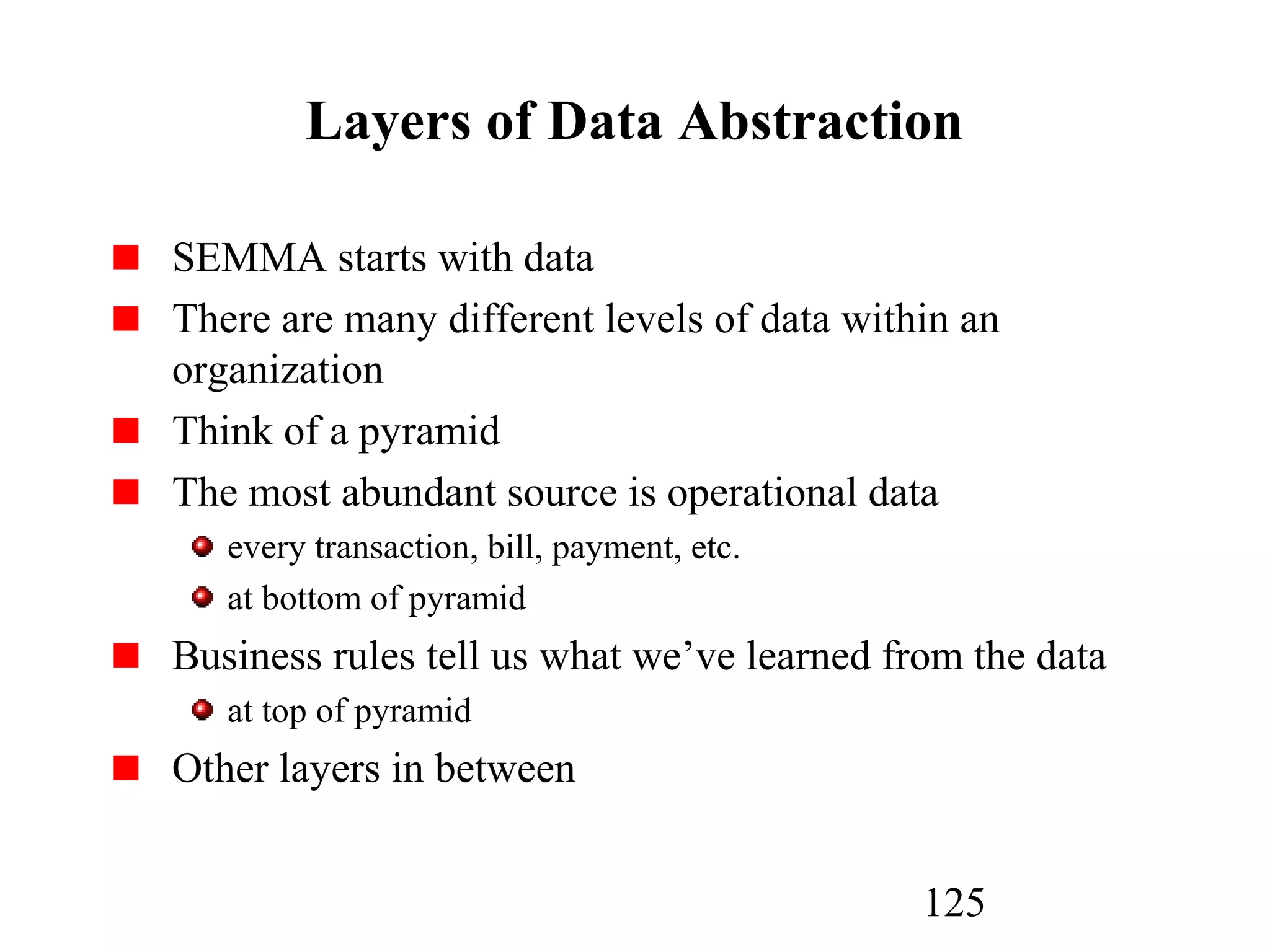 125
Layers of Data Abstraction
SEMMA starts with data
There are many different levels of data within an
organization
Think of a pyramid
The most abundant source is operational data
every transaction, bill, payment, etc.
at bottom of pyramid
Business rules tell us what we’ve learned from the data
at top of pyramid
Other layers in between
 