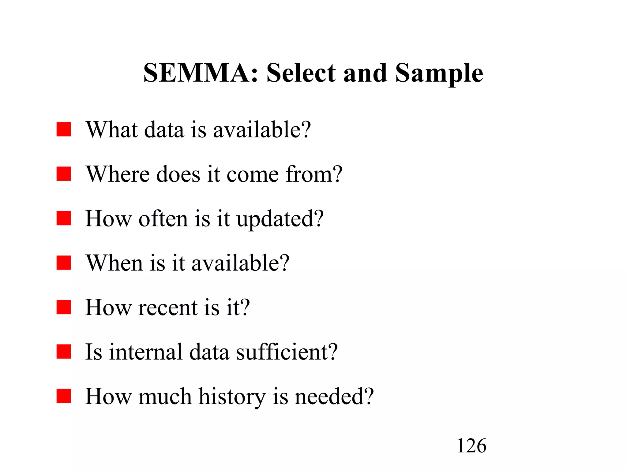 126
SEMMA: Select and Sample
What data is available?
Where does it come from?
How often is it updated?
When is it available?
How recent is it?
Is internal data sufficient?
How much history is needed?
 