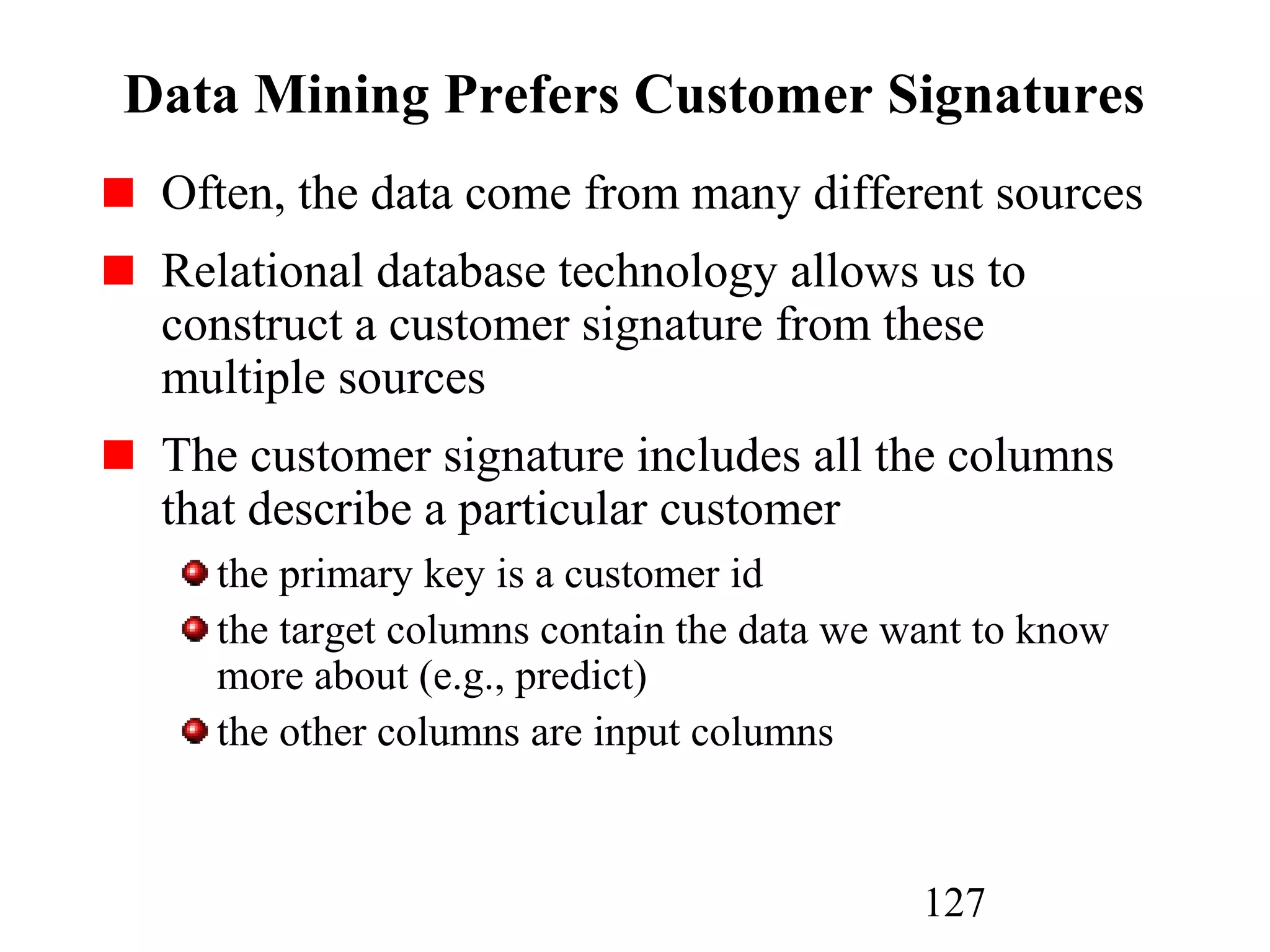 127
Data Mining Prefers Customer Signatures
Often, the data come from many different sources
Relational database technology allows us to
construct a customer signature from these
multiple sources
The customer signature includes all the columns
that describe a particular customer
the primary key is a customer id
the target columns contain the data we want to know
more about (e.g., predict)
the other columns are input columns
 