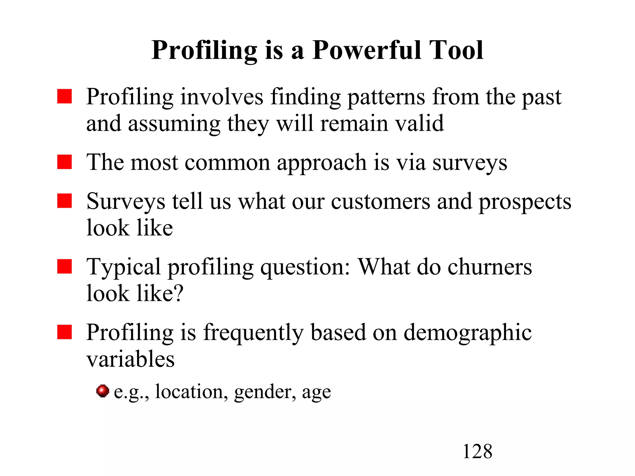 128
Profiling is a Powerful Tool
Profiling involves finding patterns from the past
and assuming they will remain valid
The most common approach is via surveys
Surveys tell us what our customers and prospects
look like
Typical profiling question: What do churners
look like?
Profiling is frequently based on demographic
variables
e.g., location, gender, age
 