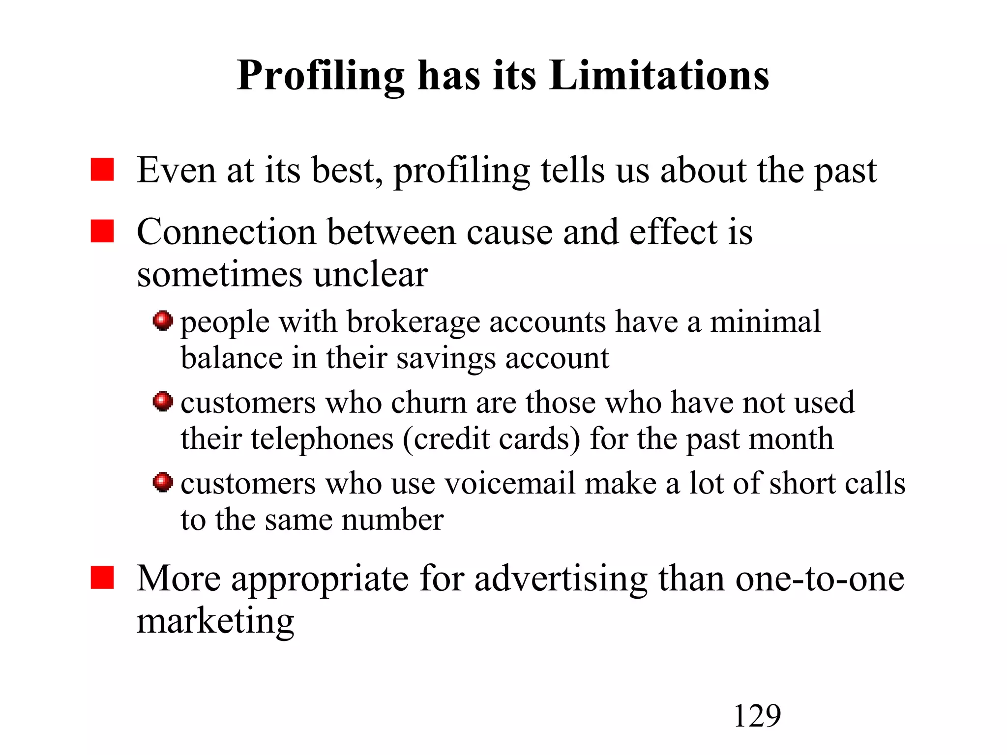 129
Profiling has its Limitations
Even at its best, profiling tells us about the past
Connection between cause and effect is
sometimes unclear
people with brokerage accounts have a minimal
balance in their savings account
customers who churn are those who have not used
their telephones (credit cards) for the past month
customers who use voicemail make a lot of short calls
to the same number
More appropriate for advertising than one-to-one
marketing
 