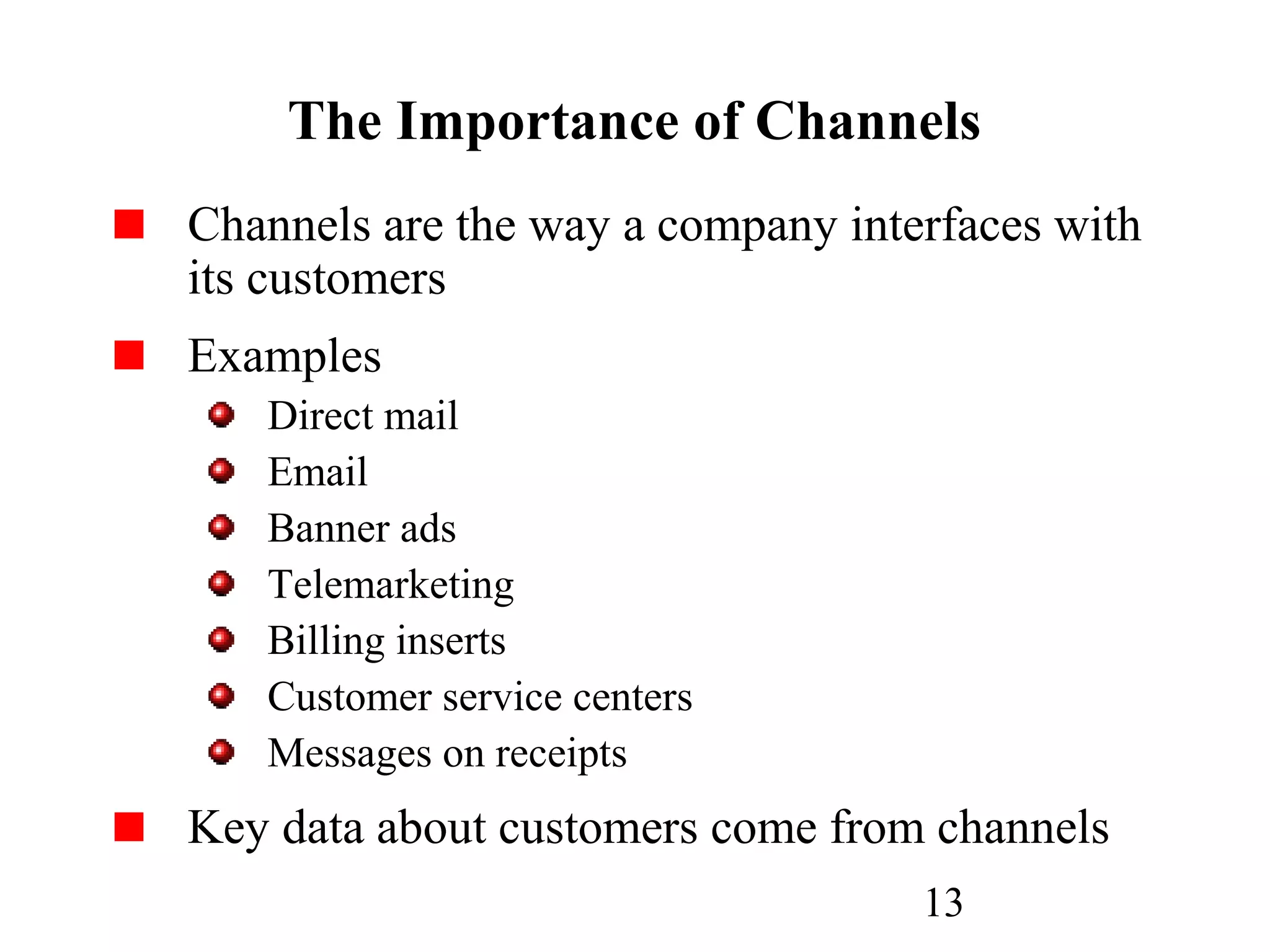 13
The Importance of Channels
Channels are the way a company interfaces with
its customers
Examples
Direct mail
Email
Banner ads
Telemarketing
Billing inserts
Customer service centers
Messages on receipts
Key data about customers come from channels
 