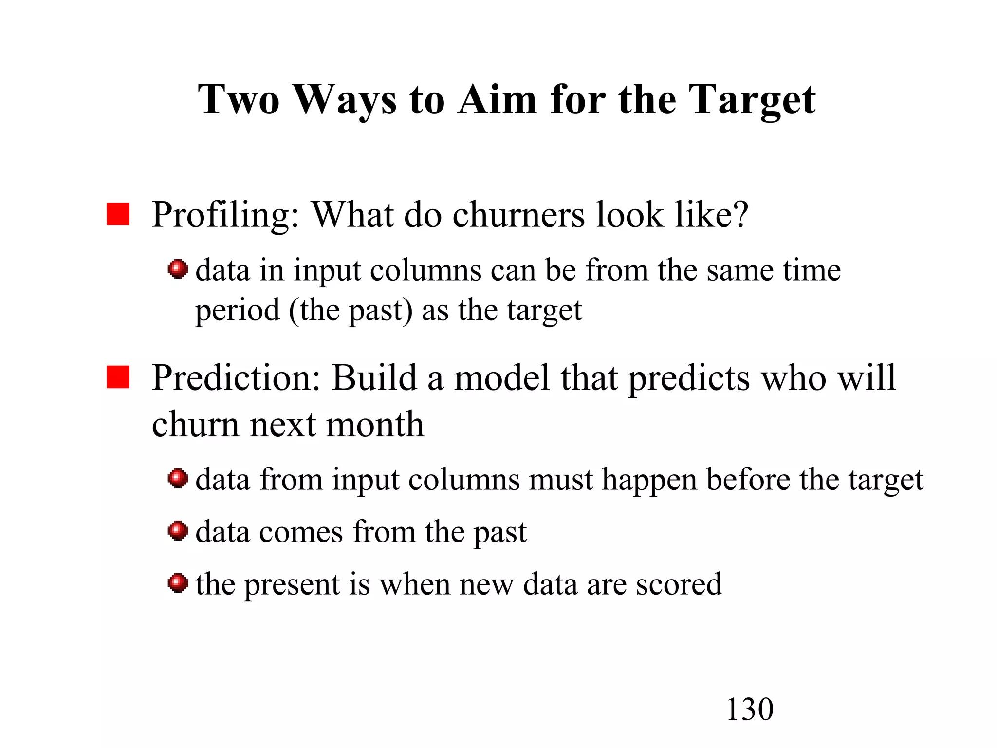 130
Two Ways to Aim for the Target
Profiling: What do churners look like?
data in input columns can be from the same time
period (the past) as the target
Prediction: Build a model that predicts who will
churn next month
data from input columns must happen before the target
data comes from the past
the present is when new data are scored
 