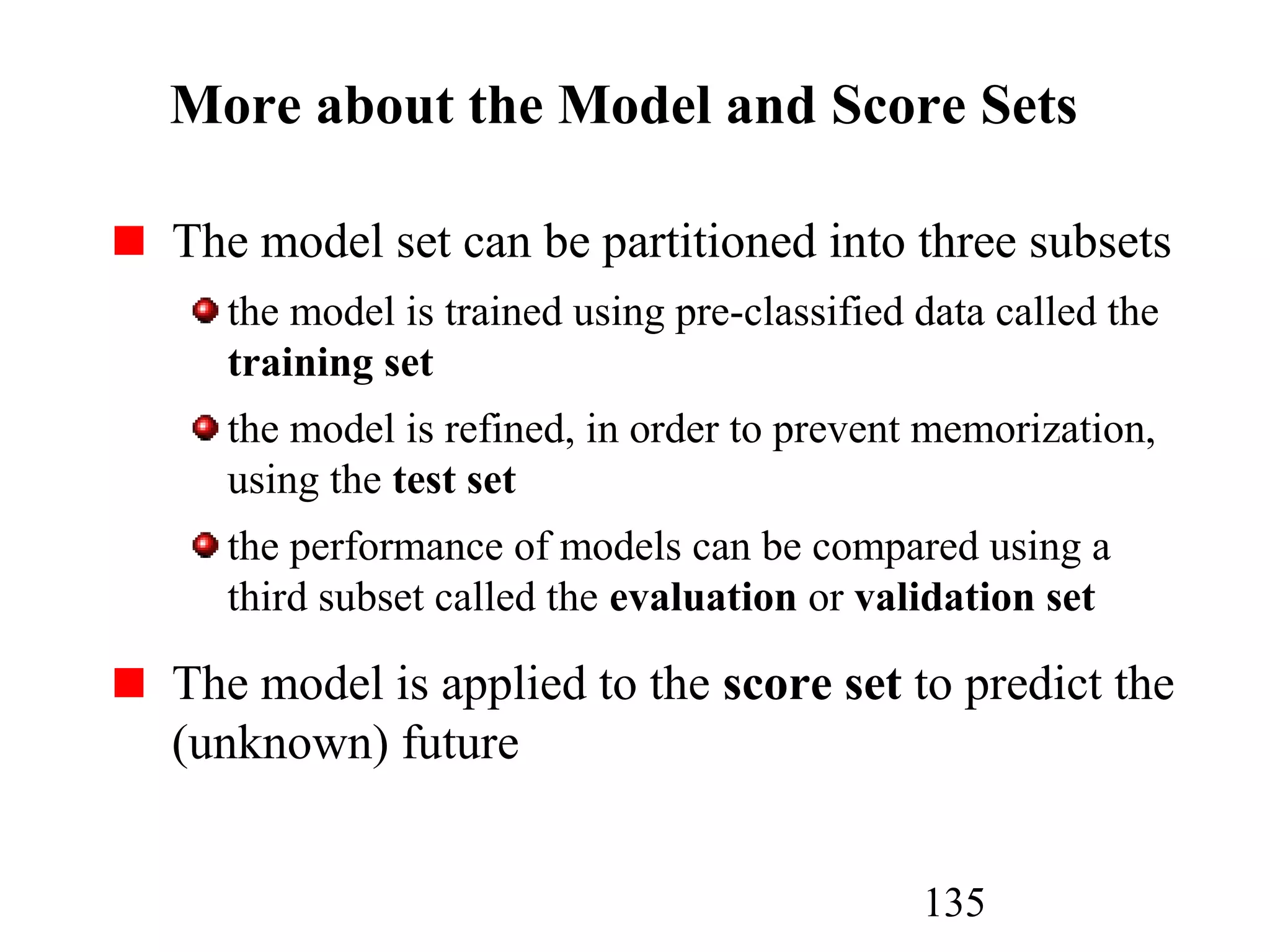 135
More about the Model and Score Sets
The model set can be partitioned into three subsets
the model is trained using pre-classified data called the
training set
the model is refined, in order to prevent memorization,
using the test set
the performance of models can be compared using a
third subset called the evaluation or validation set
The model is applied to the score set to predict the
(unknown) future
 