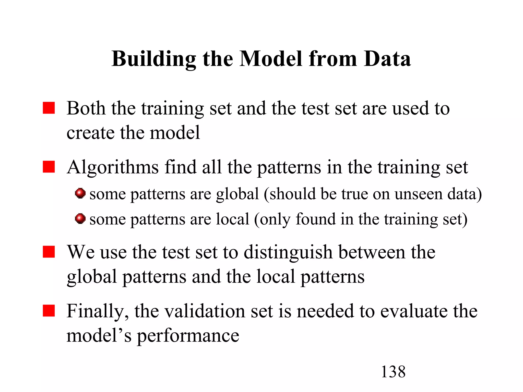 138
Building the Model from Data
Both the training set and the test set are used to
create the model
Algorithms find all the patterns in the training set
some patterns are global (should be true on unseen data)
some patterns are local (only found in the training set)
We use the test set to distinguish between the
global patterns and the local patterns
Finally, the validation set is needed to evaluate the
model’s performance
 