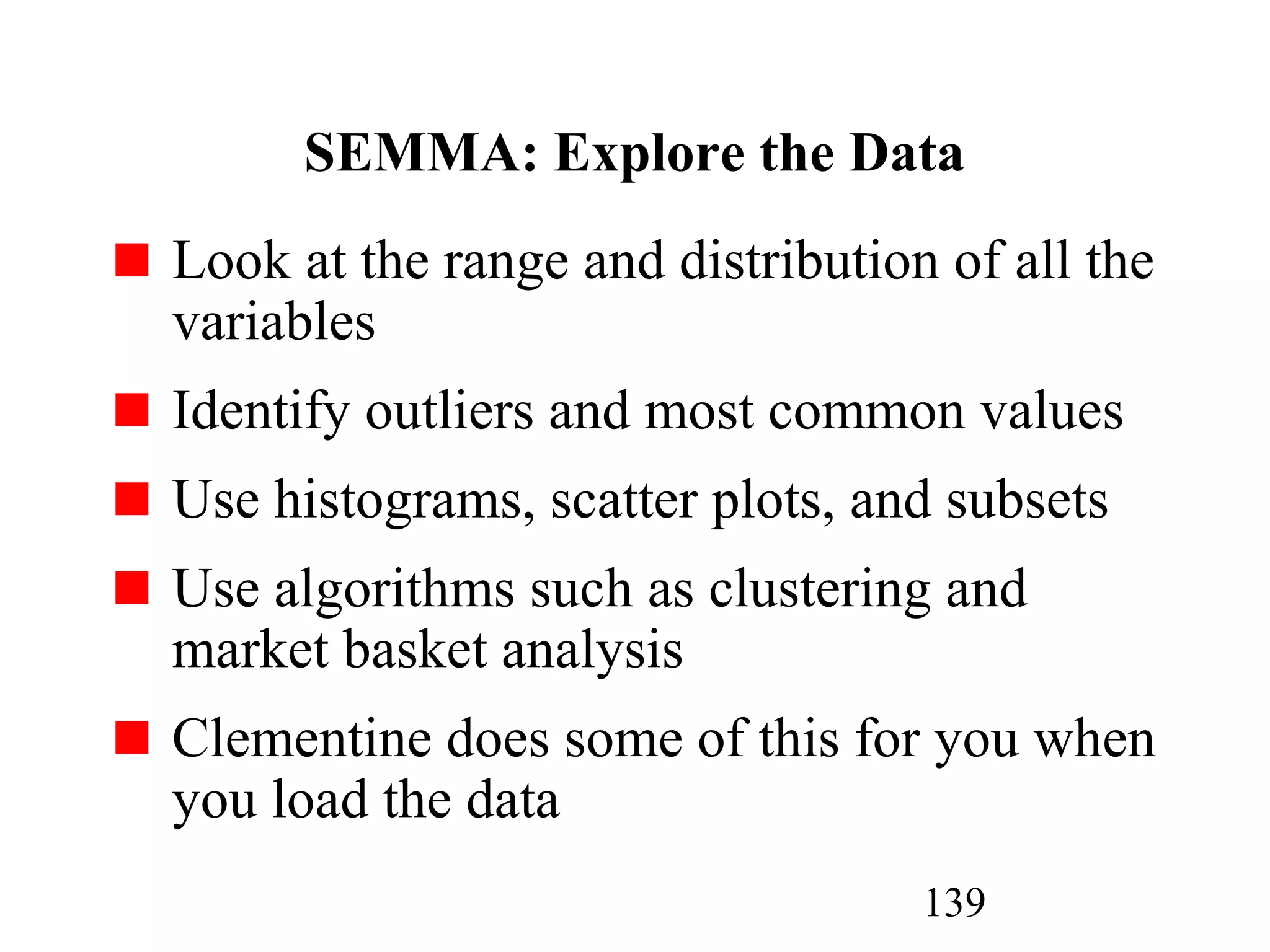 139
SEMMA: Explore the Data
Look at the range and distribution of all the
variables
Identify outliers and most common values
Use histograms, scatter plots, and subsets
Use algorithms such as clustering and
market basket analysis
Clementine does some of this for you when
you load the data
 