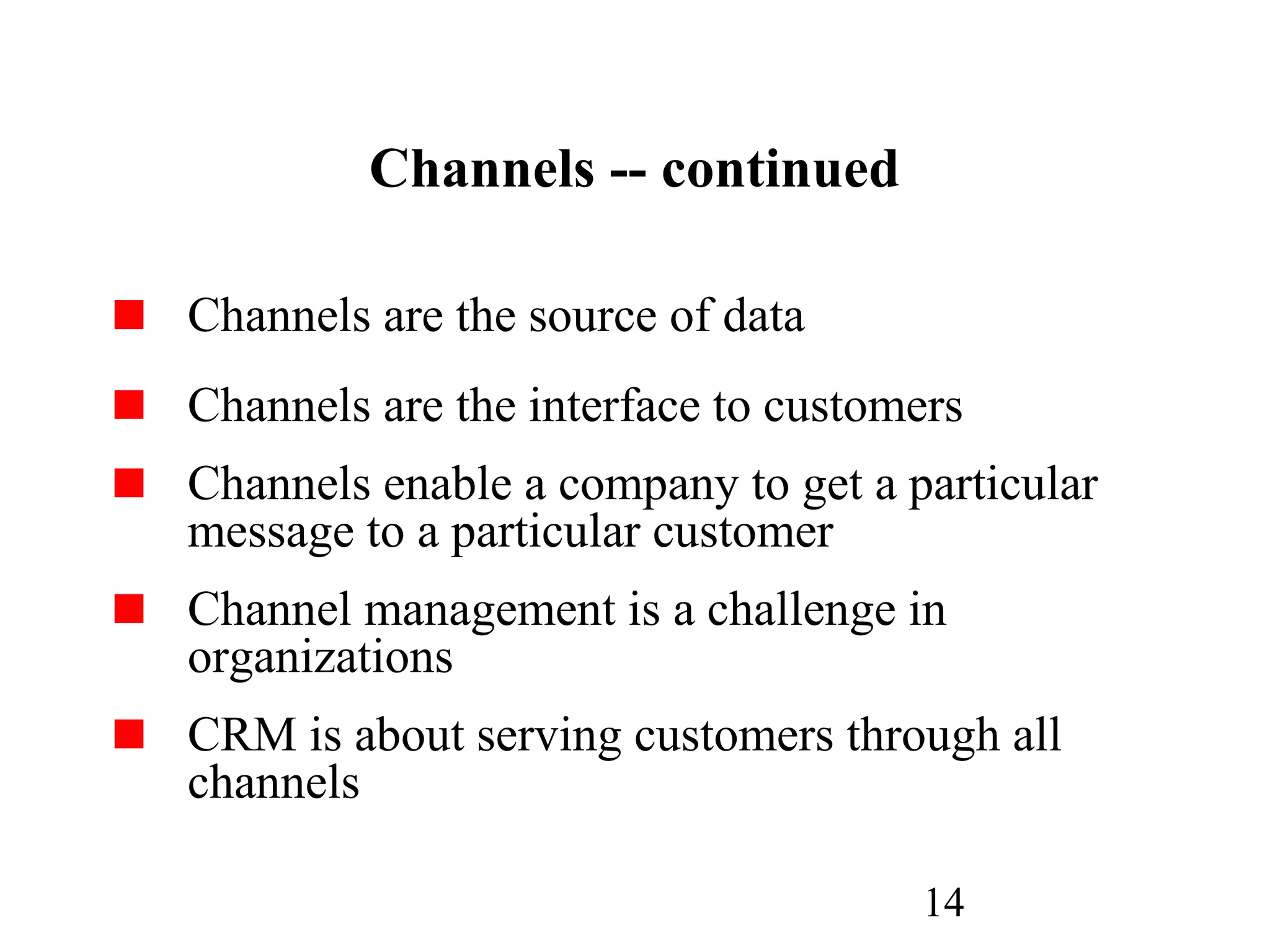14
Channels -- continued
Channels are the source of data
Channels are the interface to customers
Channels enable a company to get a particular
message to a particular customer
Channel management is a challenge in
organizations
CRM is about serving customers through all
channels
 