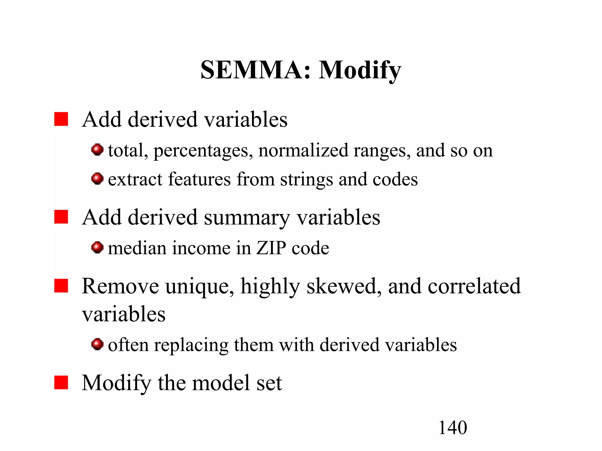 140
SEMMA: Modify
Add derived variables
total, percentages, normalized ranges, and so on
extract features from strings and codes
Add derived summary variables
median income in ZIP code
Remove unique, highly skewed, and correlated
variables
often replacing them with derived variables
Modify the model set
 