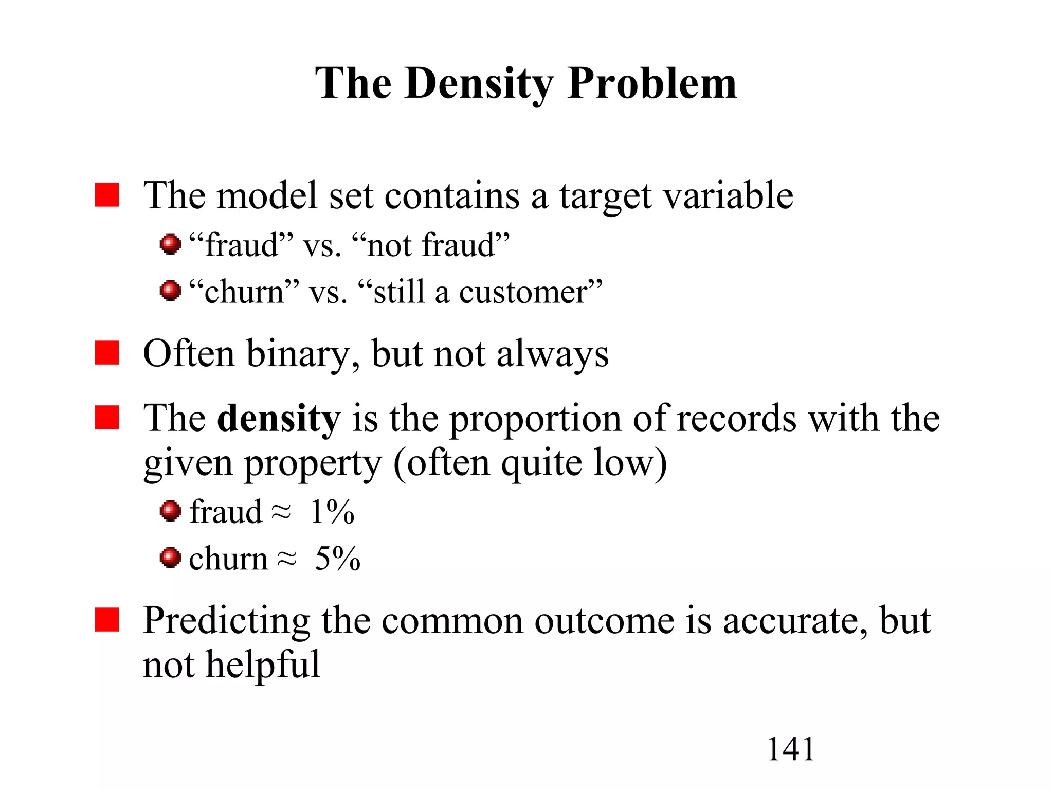 141
The Density Problem
The model set contains a target variable
“fraud” vs. “not fraud”
“churn” vs. “still a customer”
Often binary, but not always
The density is the proportion of records with the
given property (often quite low)
fraud ≈ 1%
churn ≈ 5%
Predicting the common outcome is accurate, but
not helpful
 