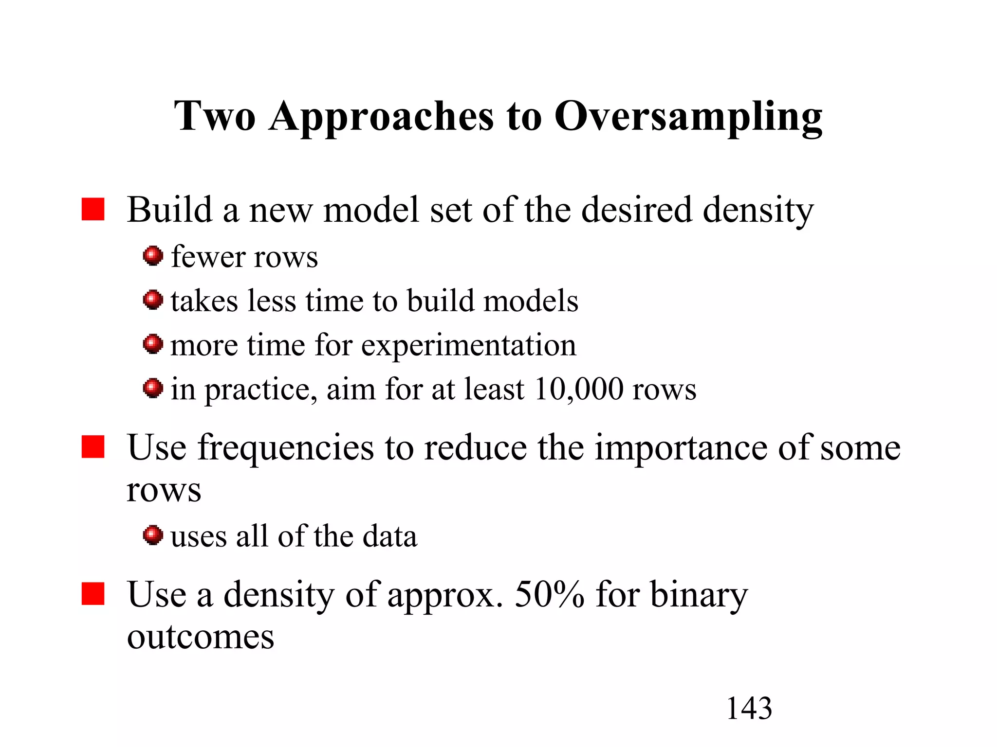 143
Two Approaches to Oversampling
Build a new model set of the desired density
fewer rows
takes less time to build models
more time for experimentation
in practice, aim for at least 10,000 rows
Use frequencies to reduce the importance of some
rows
uses all of the data
Use a density of approx. 50% for binary
outcomes
 