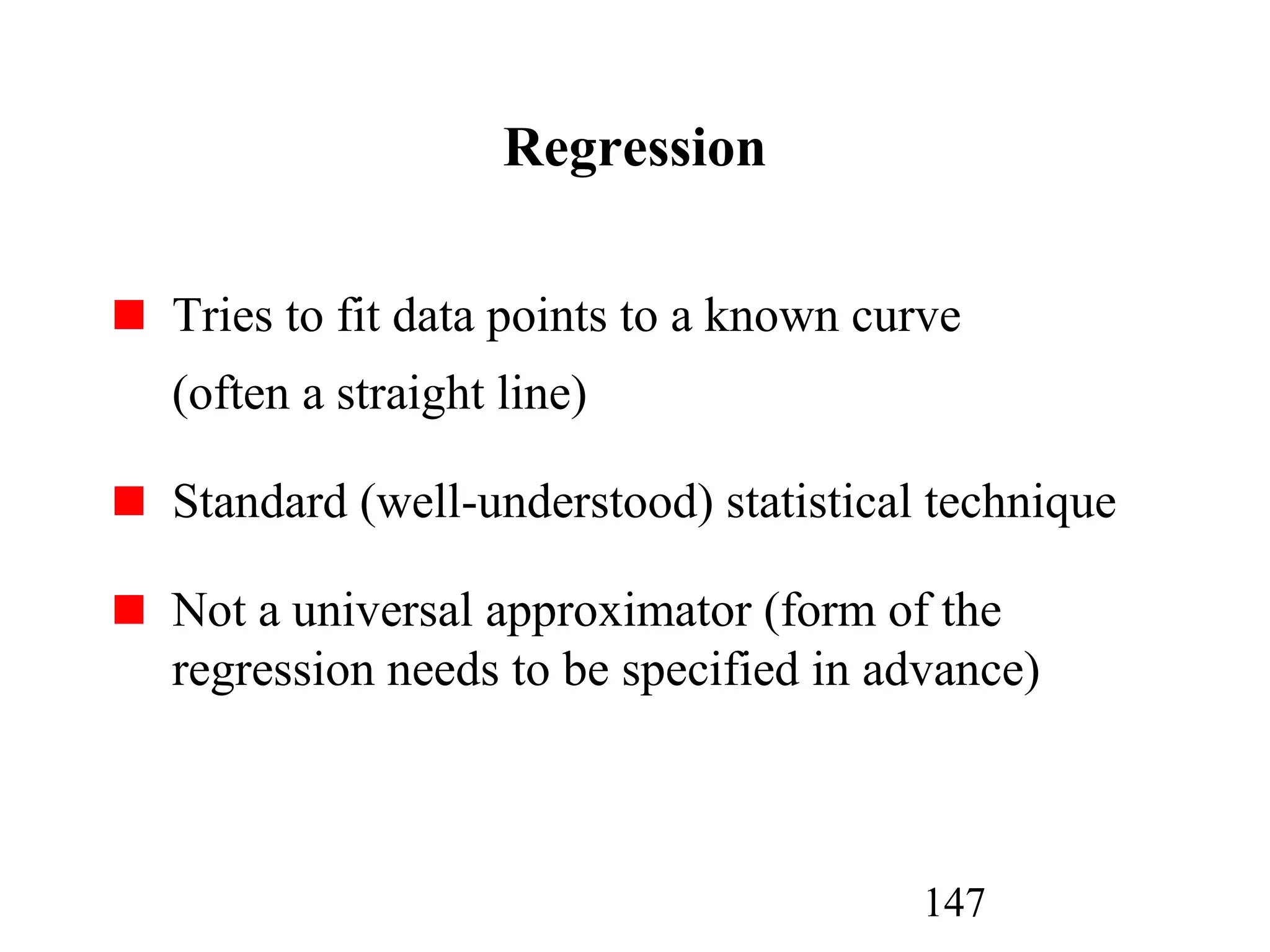 147
Regression
Tries to fit data points to a known curve
(often a straight line)
Standard (well-understood) statistical technique
Not a universal approximator (form of the
regression needs to be specified in advance)
 