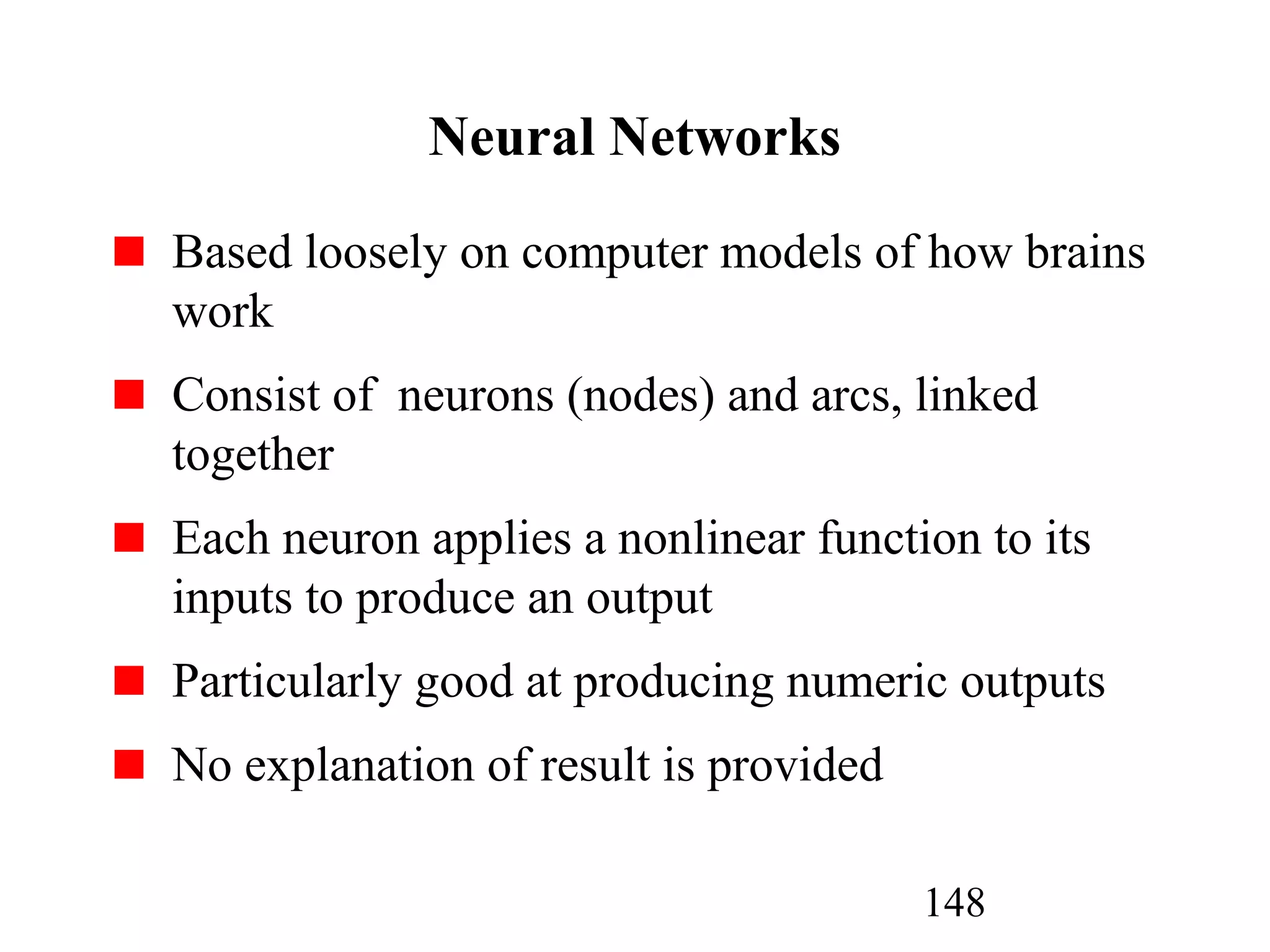 148
Neural Networks
Based loosely on computer models of how brains
work
Consist of neurons (nodes) and arcs, linked
together
Each neuron applies a nonlinear function to its
inputs to produce an output
Particularly good at producing numeric outputs
No explanation of result is provided
 