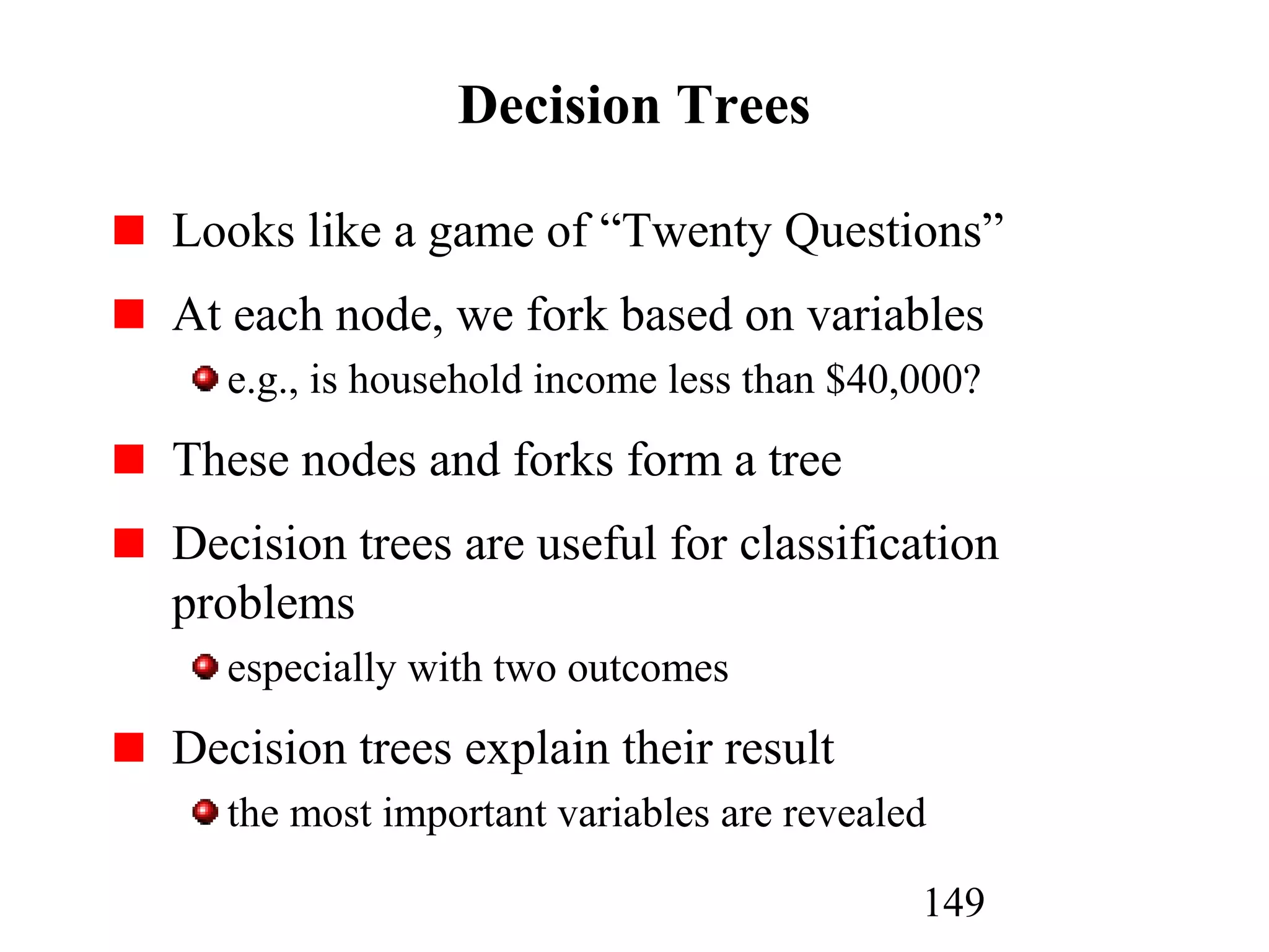 149
Decision Trees
Looks like a game of “Twenty Questions”
At each node, we fork based on variables
e.g., is household income less than $40,000?
These nodes and forks form a tree
Decision trees are useful for classification
problems
especially with two outcomes
Decision trees explain their result
the most important variables are revealed
 