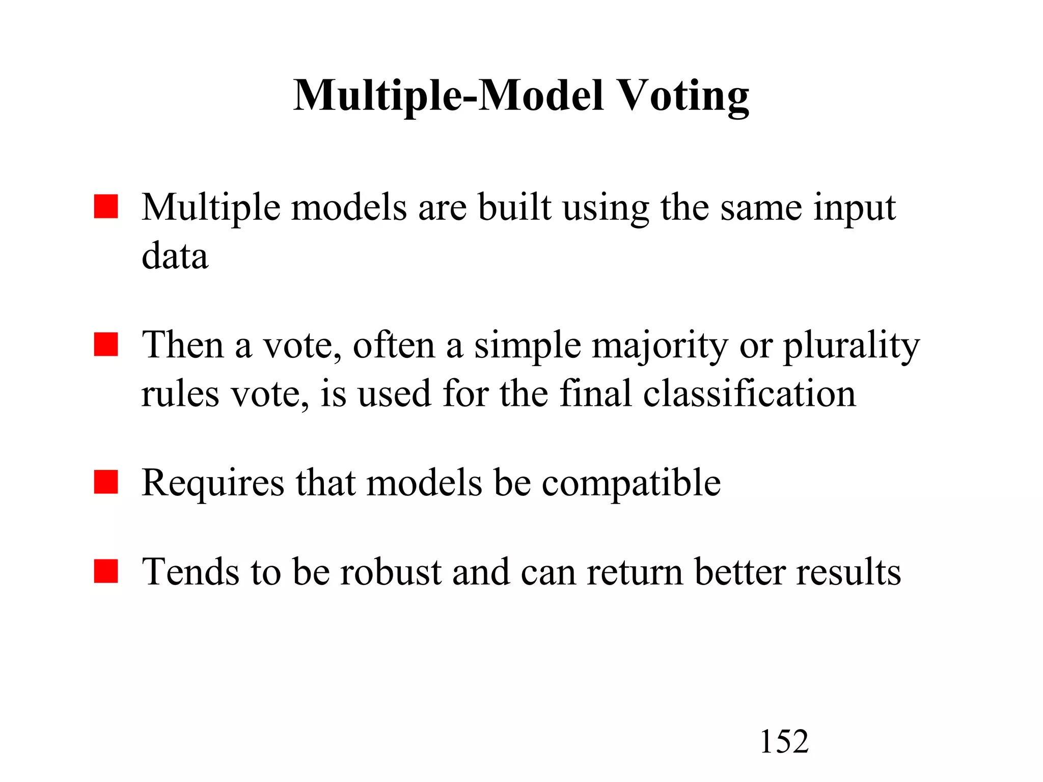 152
Multiple-Model Voting
Multiple models are built using the same input
data
Then a vote, often a simple majority or plurality
rules vote, is used for the final classification
Requires that models be compatible
Tends to be robust and can return better results
 