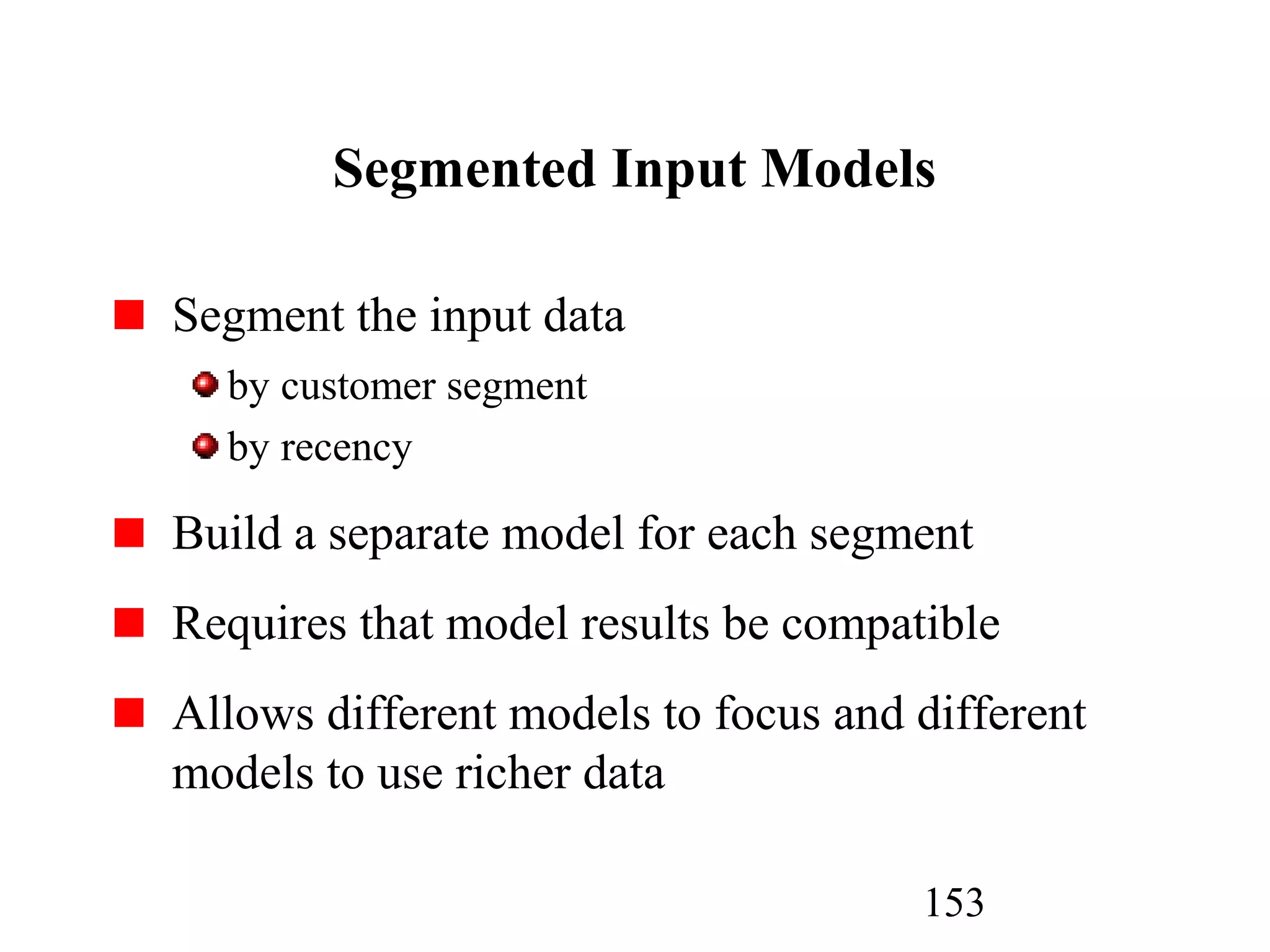 153
Segmented Input Models
Segment the input data
by customer segment
by recency
Build a separate model for each segment
Requires that model results be compatible
Allows different models to focus and different
models to use richer data
 
