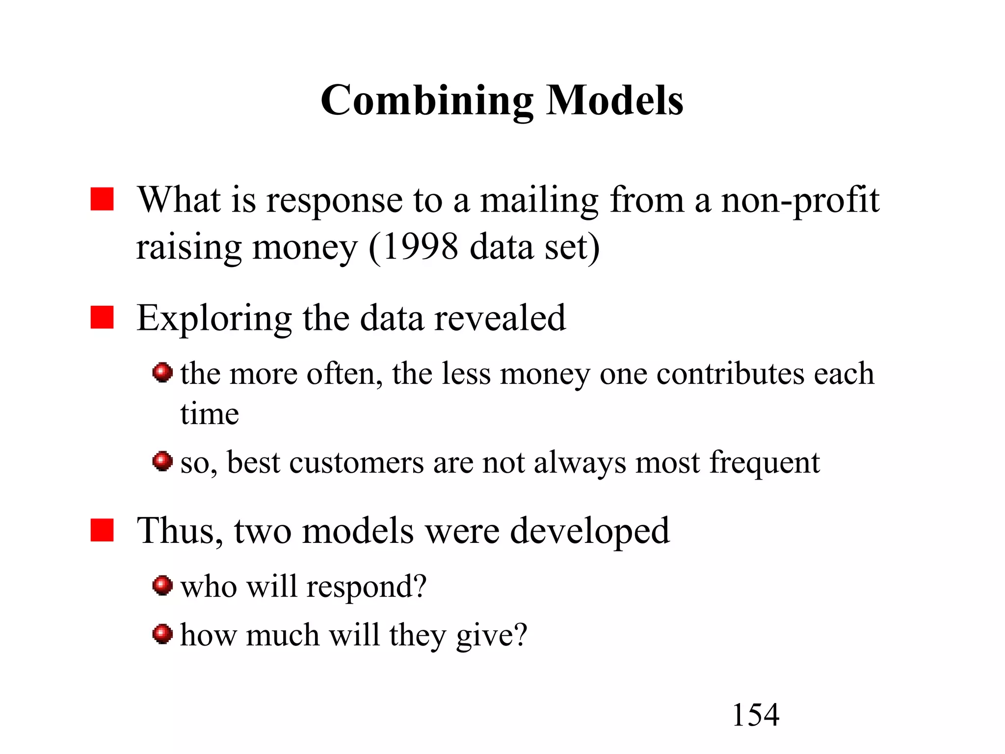 154
Combining Models
What is response to a mailing from a non-profit
raising money (1998 data set)
Exploring the data revealed
the more often, the less money one contributes each
time
so, best customers are not always most frequent
Thus, two models were developed
who will respond?
how much will they give?
 