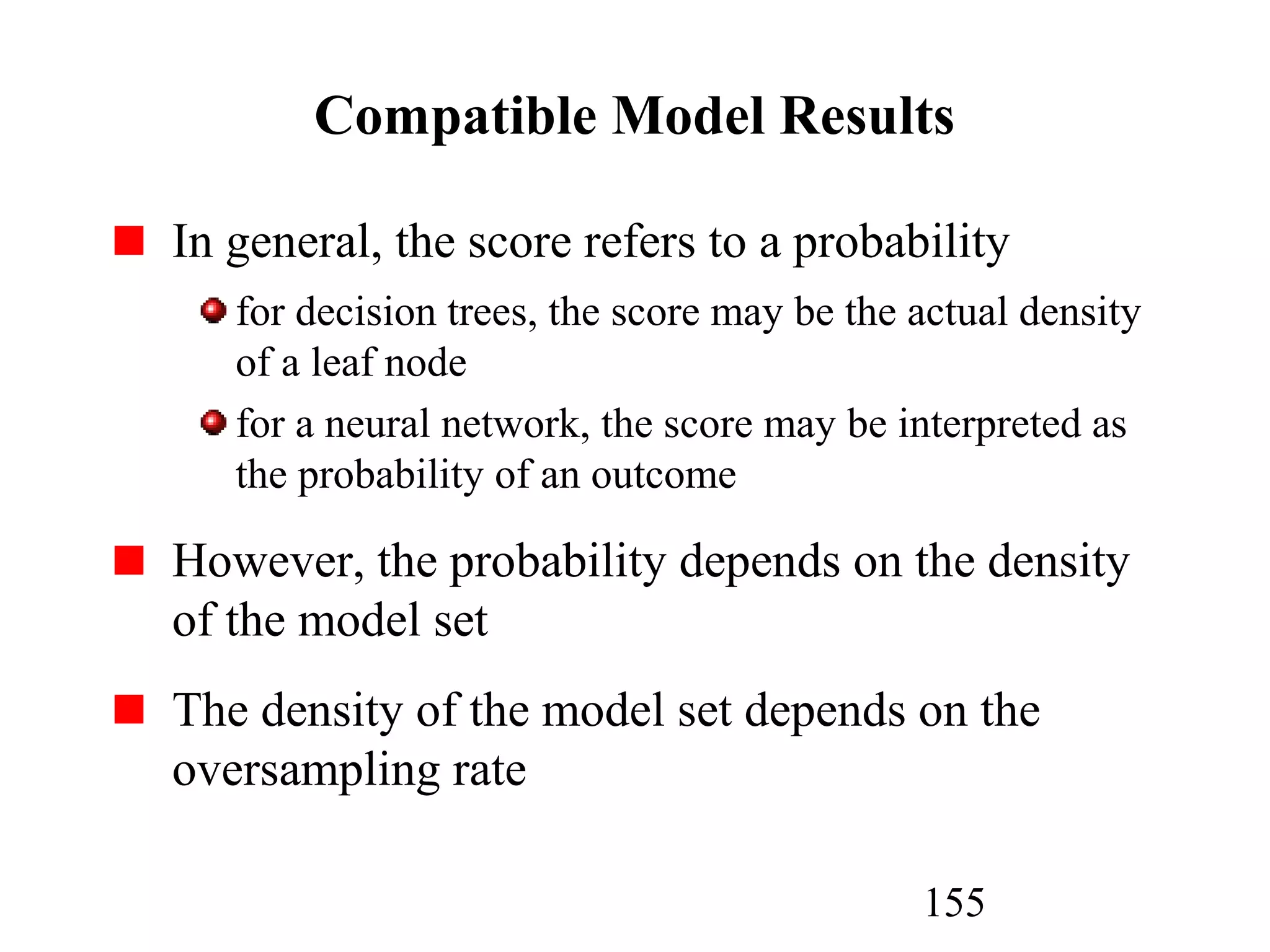 155
Compatible Model Results
In general, the score refers to a probability
for decision trees, the score may be the actual density
of a leaf node
for a neural network, the score may be interpreted as
the probability of an outcome
However, the probability depends on the density
of the model set
The density of the model set depends on the
oversampling rate
 