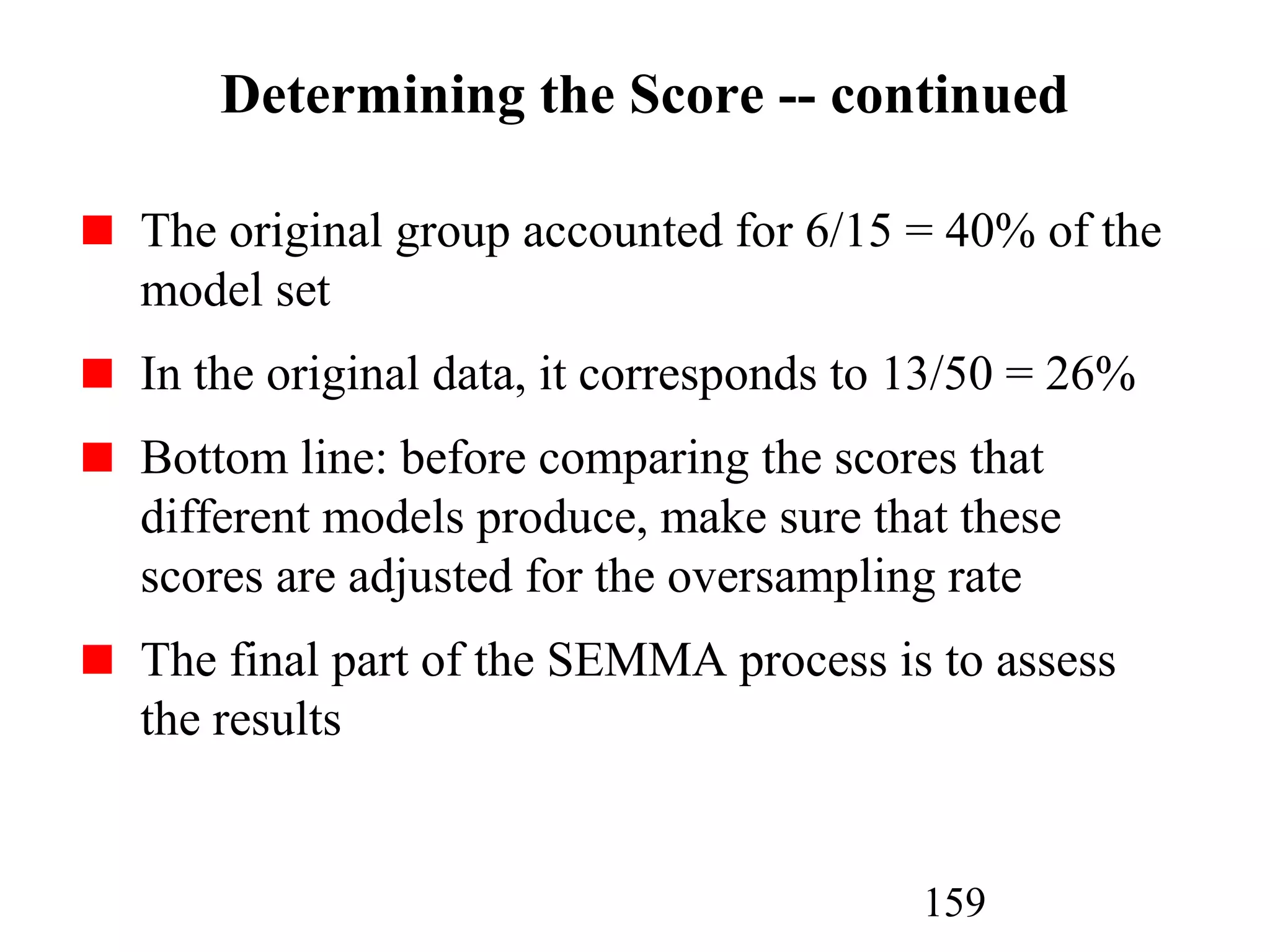 159
Determining the Score -- continued
The original group accounted for 6/15 = 40% of the
model set
In the original data, it corresponds to 13/50 = 26%
Bottom line: before comparing the scores that
different models produce, make sure that these
scores are adjusted for the oversampling rate
The final part of the SEMMA process is to assess
the results
 