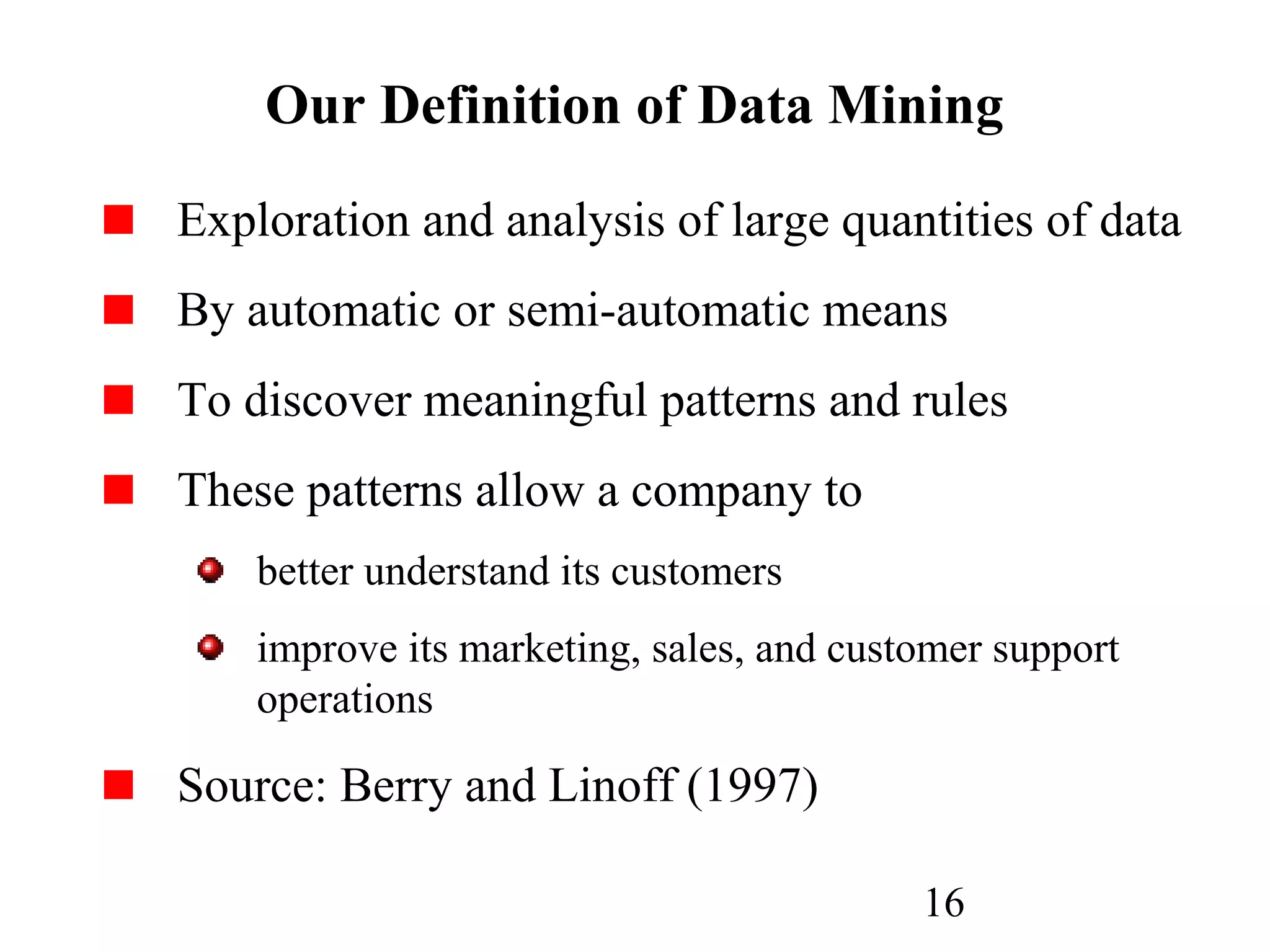 16
Our Definition of Data Mining
Exploration and analysis of large quantities of data
By automatic or semi-automatic means
To discover meaningful patterns and rules
These patterns allow a company to
better understand its customers
improve its marketing, sales, and customer support
operations
Source: Berry and Linoff (1997)
 