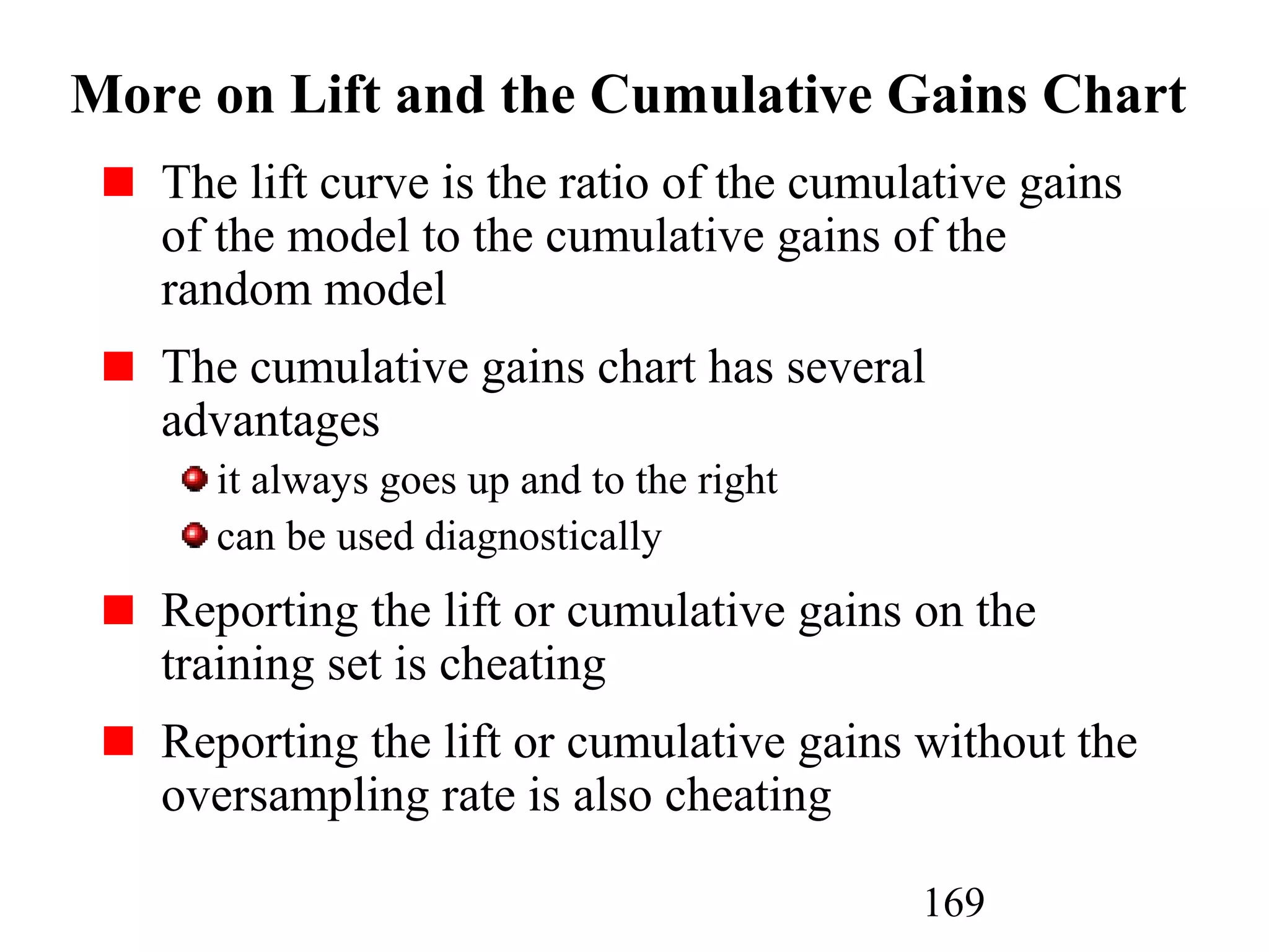 169
More on Lift and the Cumulative Gains Chart
The lift curve is the ratio of the cumulative gains
of the model to the cumulative gains of the
random model
The cumulative gains chart has several
advantages
it always goes up and to the right
can be used diagnostically
Reporting the lift or cumulative gains on the
training set is cheating
Reporting the lift or cumulative gains without the
oversampling rate is also cheating
 