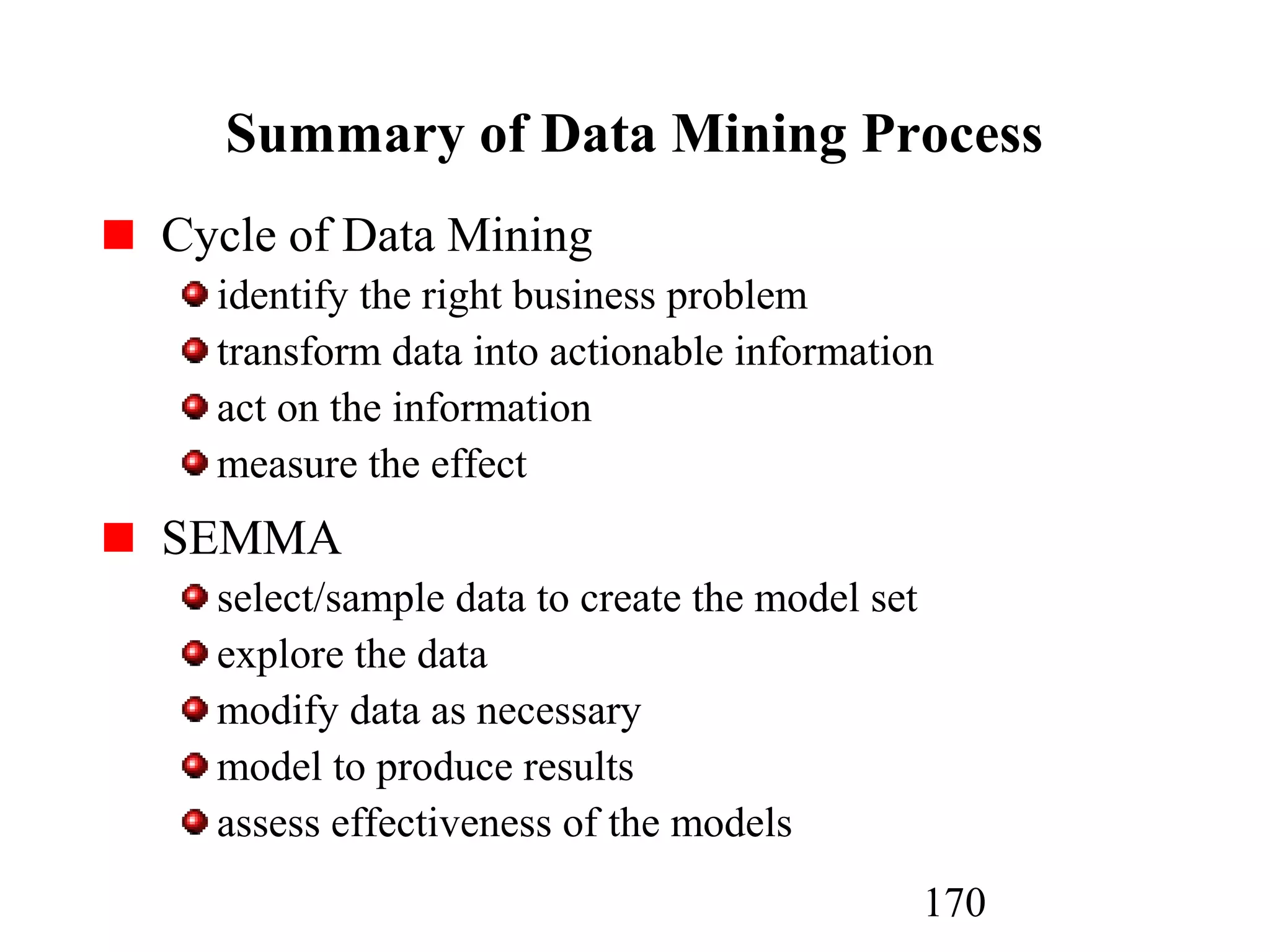 170
Summary of Data Mining Process
Cycle of Data Mining
identify the right business problem
transform data into actionable information
act on the information
measure the effect
SEMMA
select/sample data to create the model set
explore the data
modify data as necessary
model to produce results
assess effectiveness of the models
 