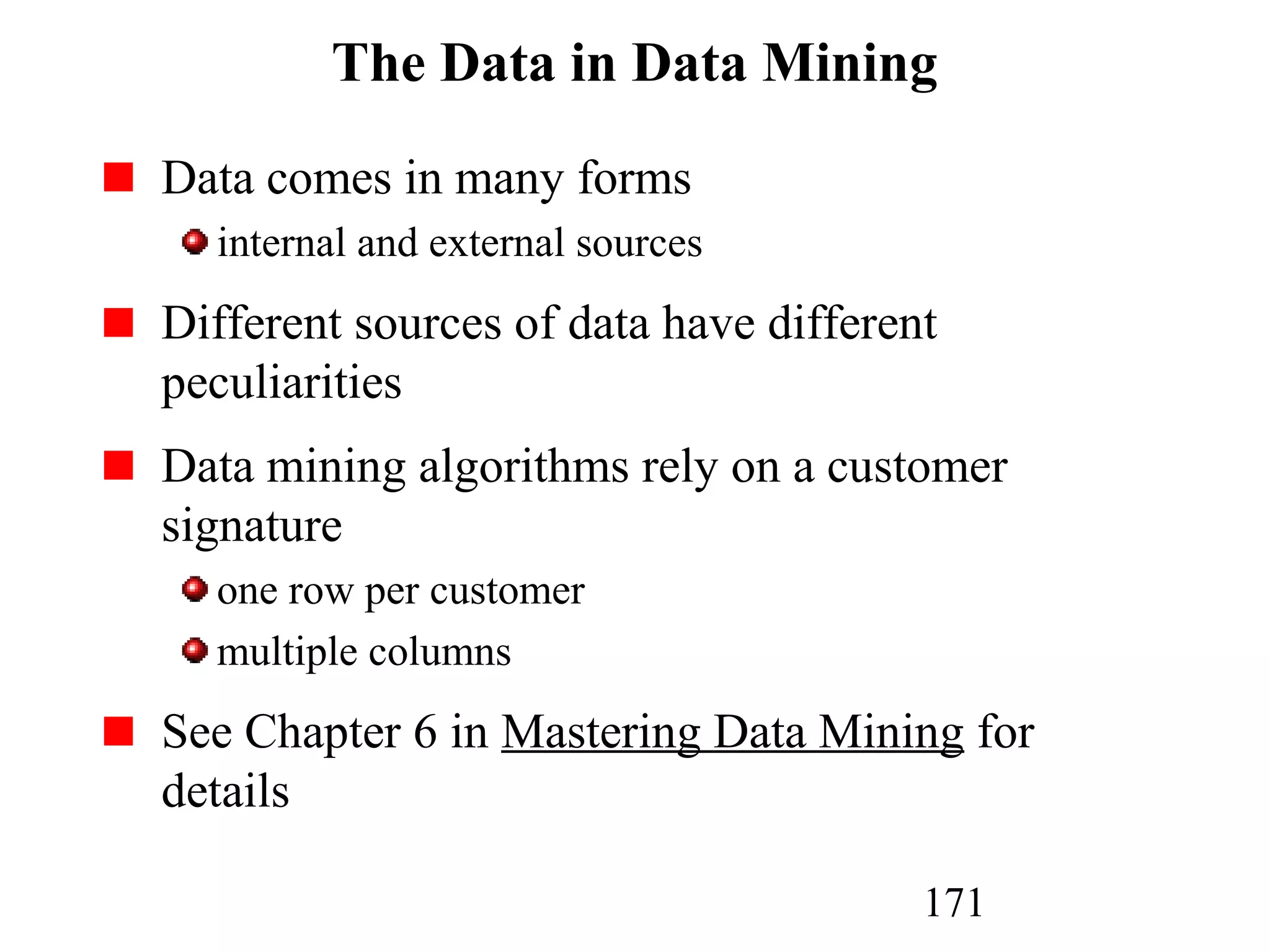 171
The Data in Data Mining
Data comes in many forms
internal and external sources
Different sources of data have different
peculiarities
Data mining algorithms rely on a customer
signature
one row per customer
multiple columns
See Chapter 6 in Mastering Data Mining for
details
 