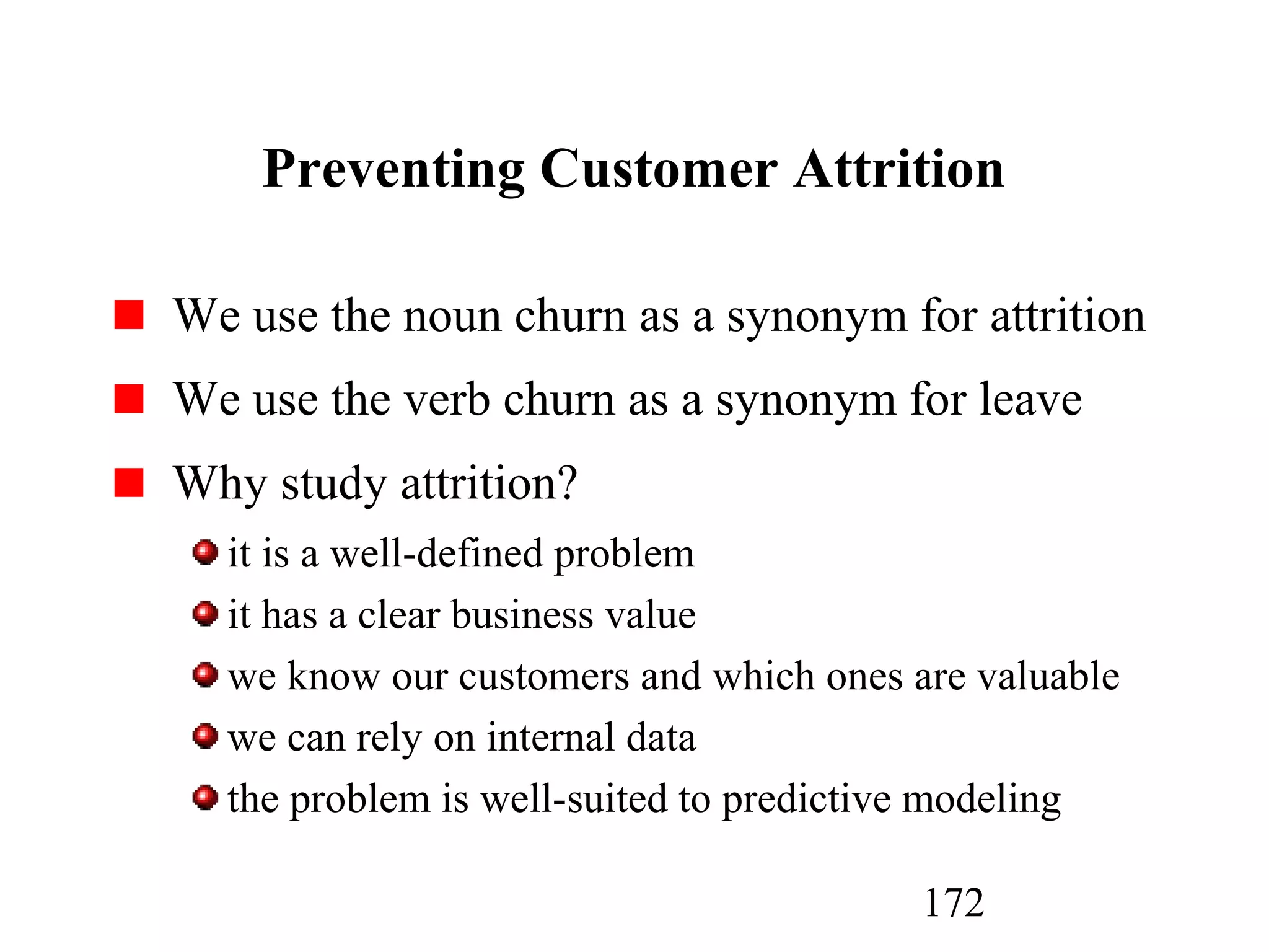 172
Preventing Customer Attrition
We use the noun churn as a synonym for attrition
We use the verb churn as a synonym for leave
Why study attrition?
it is a well-defined problem
it has a clear business value
we know our customers and which ones are valuable
we can rely on internal data
the problem is well-suited to predictive modeling
 