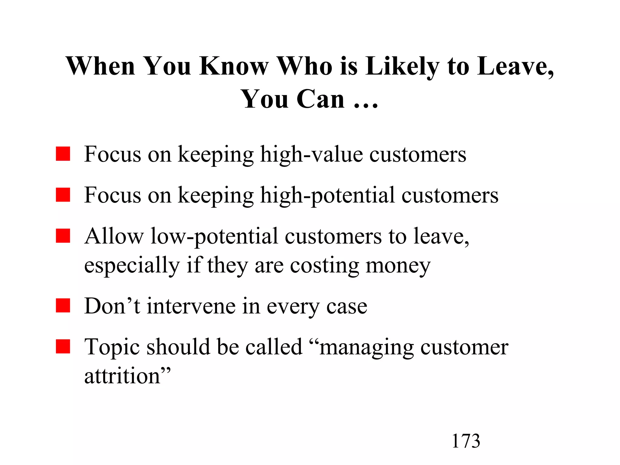 173
When You Know Who is Likely to Leave,
You Can …
Focus on keeping high-value customers
Focus on keeping high-potential customers
Allow low-potential customers to leave,
especially if they are costing money
Don’t intervene in every case
Topic should be called “managing customer
attrition”
 