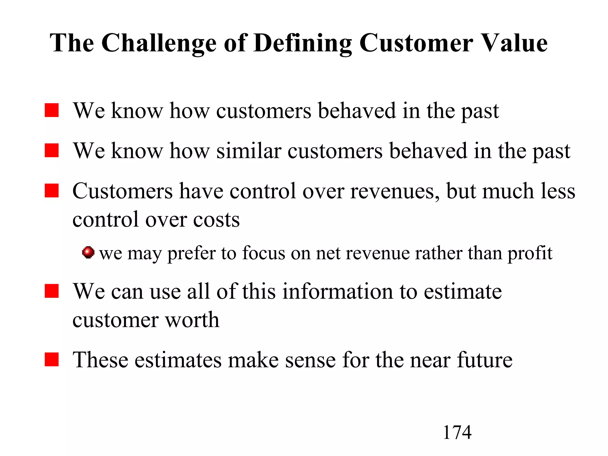 174
The Challenge of Defining Customer Value
We know how customers behaved in the past
We know how similar customers behaved in the past
Customers have control over revenues, but much less
control over costs
we may prefer to focus on net revenue rather than profit
We can use all of this information to estimate
customer worth
These estimates make sense for the near future
 