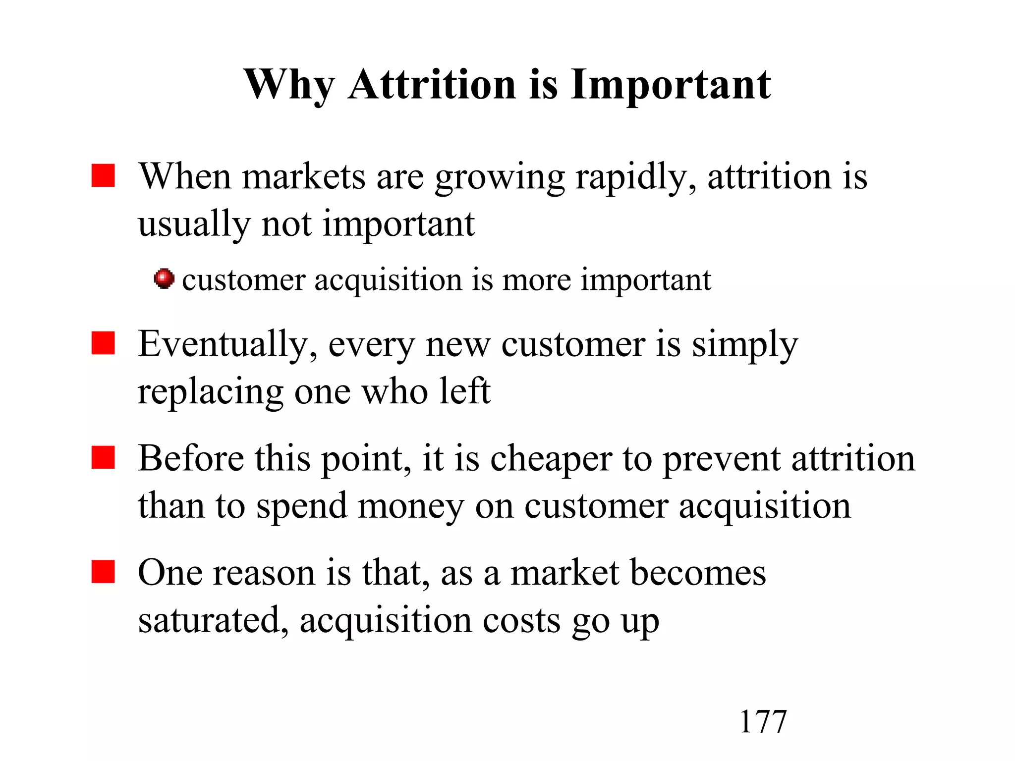 177
Why Attrition is Important
When markets are growing rapidly, attrition is
usually not important
customer acquisition is more important
Eventually, every new customer is simply
replacing one who left
Before this point, it is cheaper to prevent attrition
than to spend money on customer acquisition
One reason is that, as a market becomes
saturated, acquisition costs go up
 