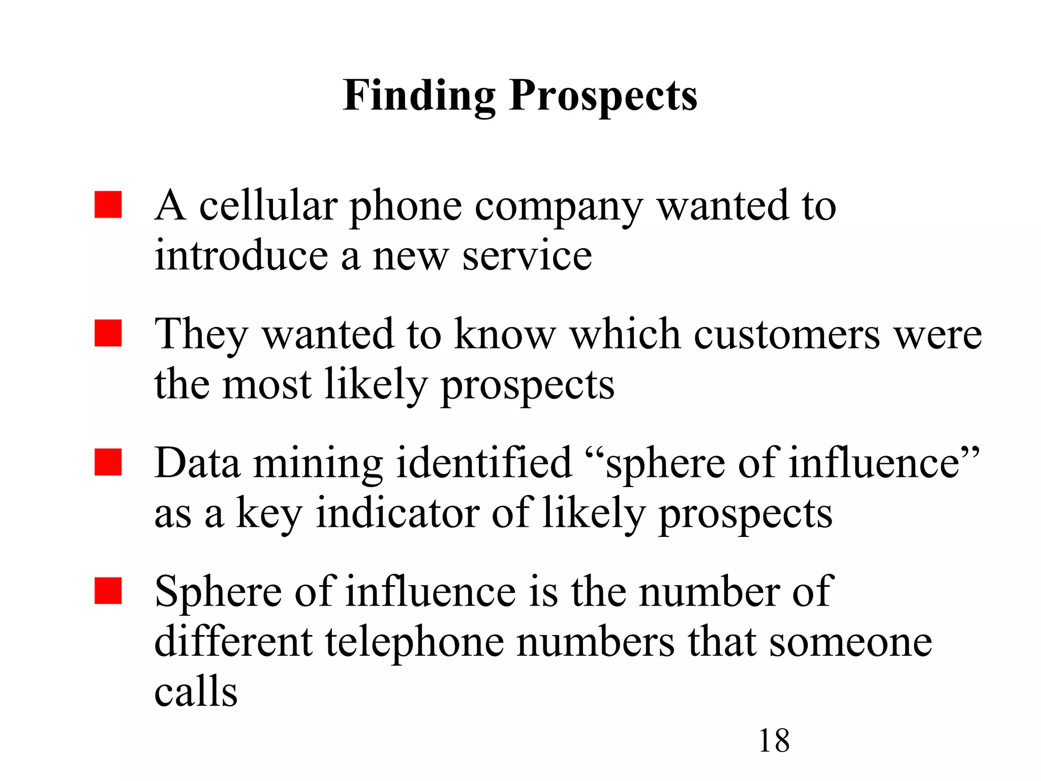 18
Finding Prospects
A cellular phone company wanted to
introduce a new service
They wanted to know which customers were
the most likely prospects
Data mining identified “sphere of influence”
as a key indicator of likely prospects
Sphere of influence is the number of
different telephone numbers that someone
calls
 