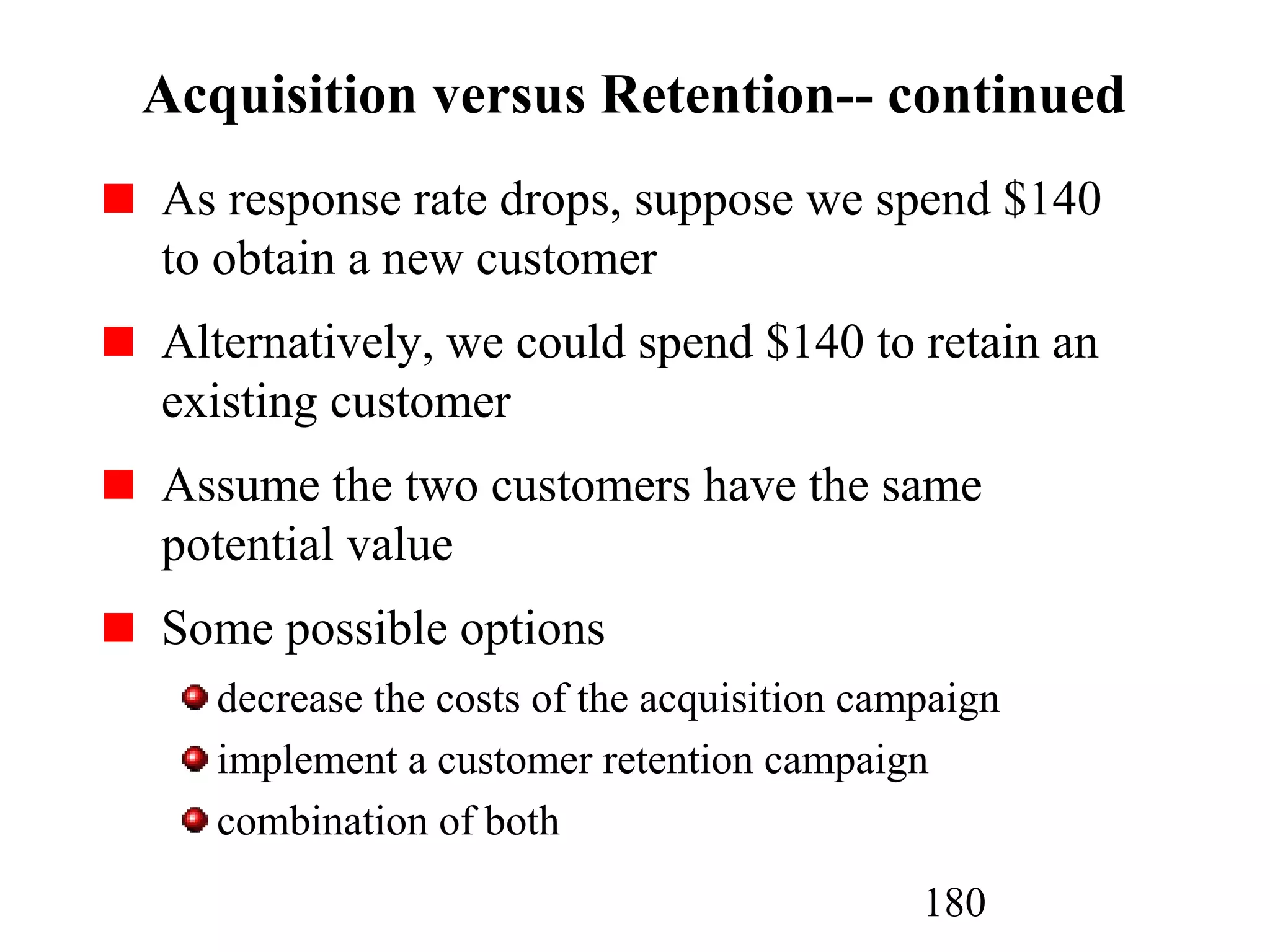 180
Acquisition versus Retention-- continued
As response rate drops, suppose we spend $140
to obtain a new customer
Alternatively, we could spend $140 to retain an
existing customer
Assume the two customers have the same
potential value
Some possible options
decrease the costs of the acquisition campaign
implement a customer retention campaign
combination of both
 