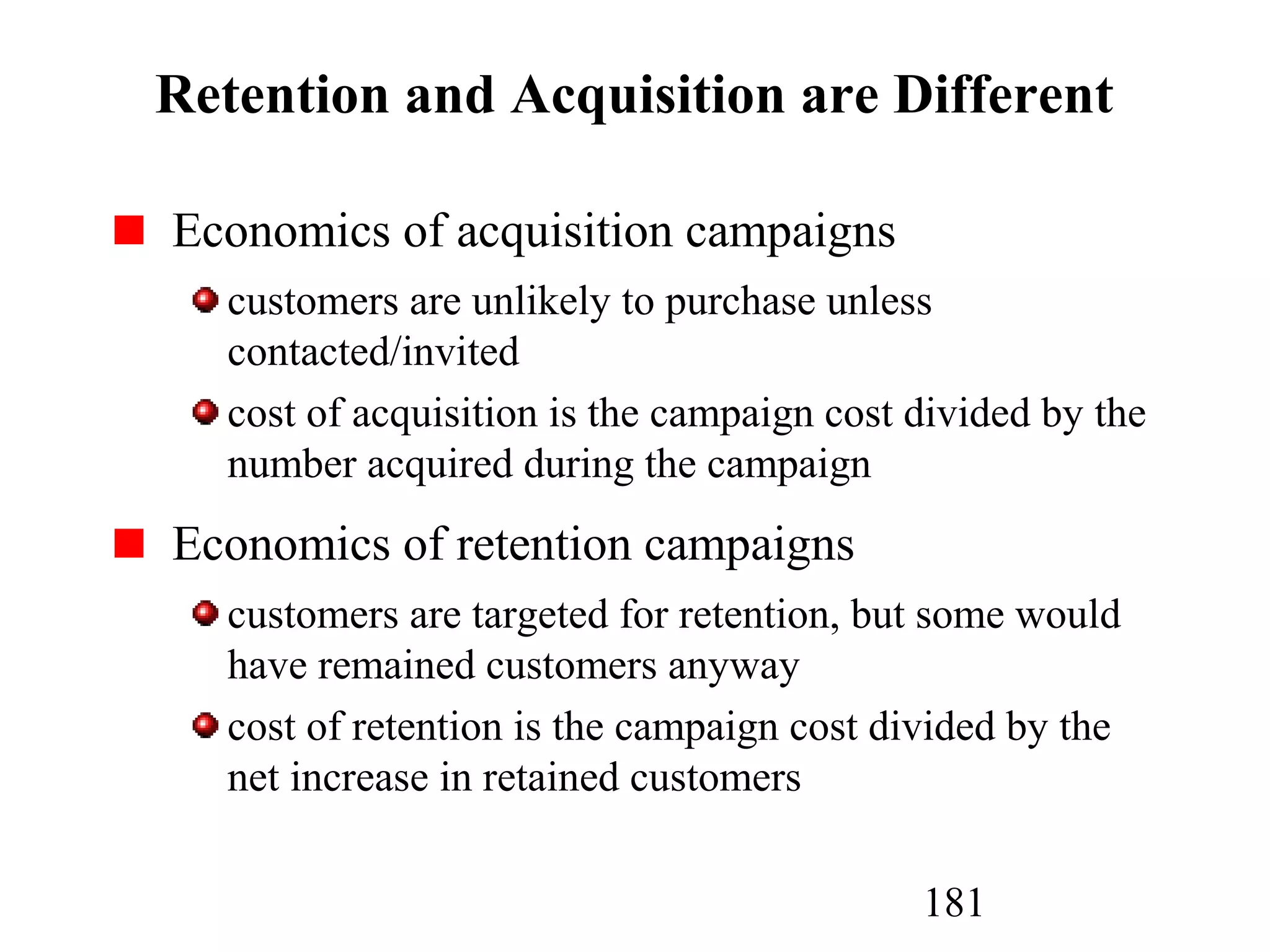 181
Retention and Acquisition are Different
Economics of acquisition campaigns
customers are unlikely to purchase unless
contacted/invited
cost of acquisition is the campaign cost divided by the
number acquired during the campaign
Economics of retention campaigns
customers are targeted for retention, but some would
have remained customers anyway
cost of retention is the campaign cost divided by the
net increase in retained customers
 