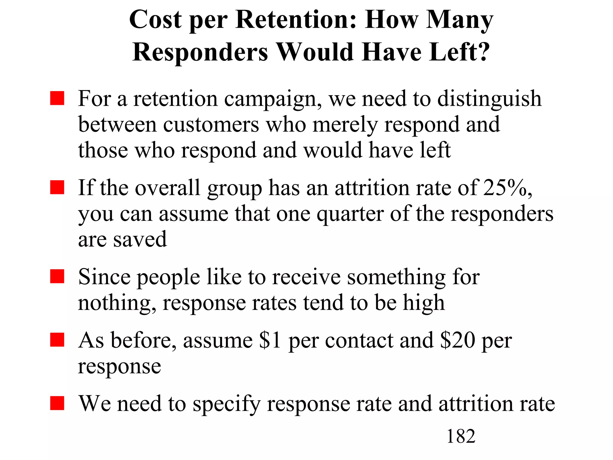 182
Cost per Retention: How Many
Responders Would Have Left?
For a retention campaign, we need to distinguish
between customers who merely respond and
those who respond and would have left
If the overall group has an attrition rate of 25%,
you can assume that one quarter of the responders
are saved
Since people like to receive something for
nothing, response rates tend to be high
As before, assume $1 per contact and $20 per
response
We need to specify response rate and attrition rate
 