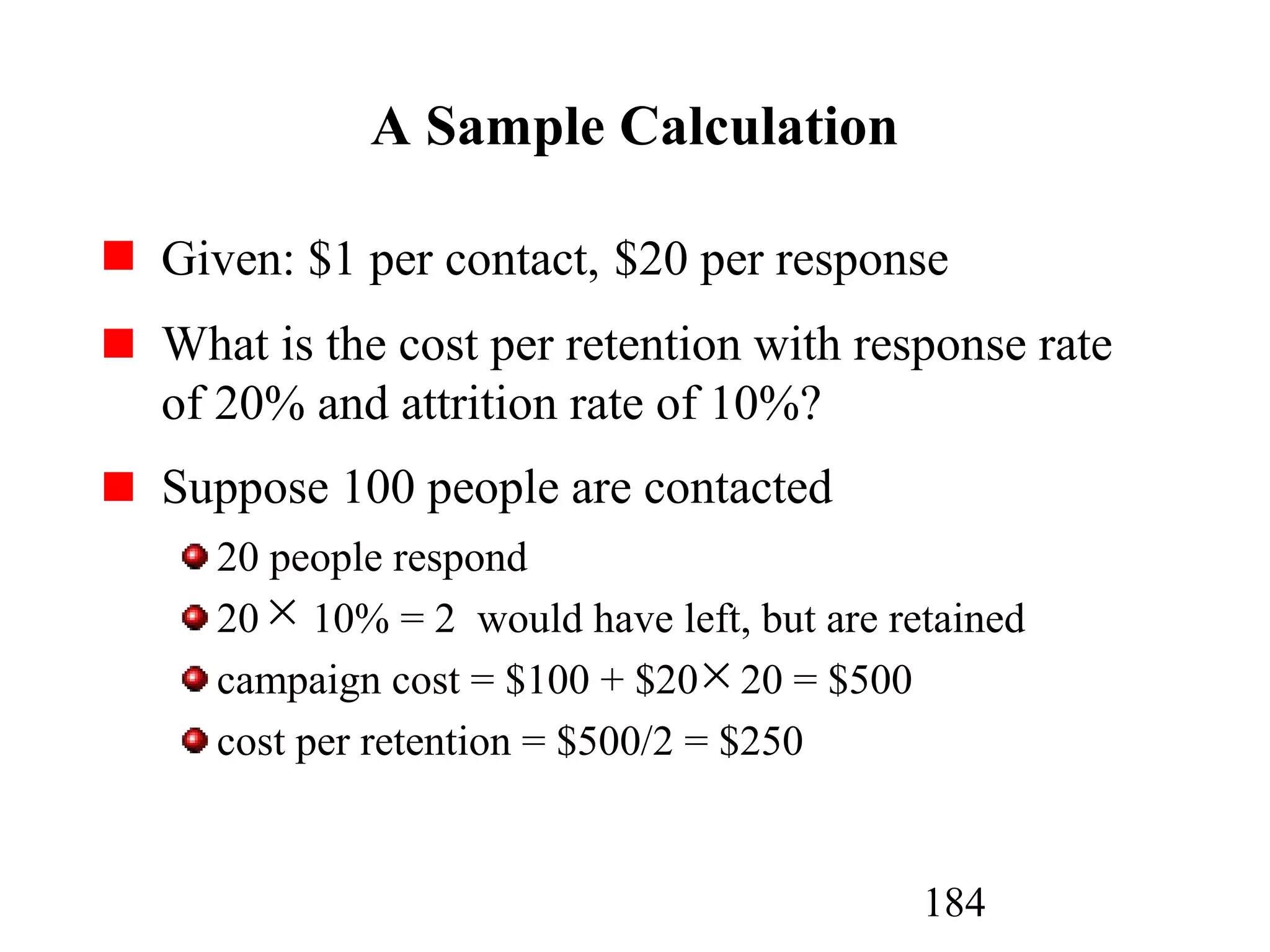 184
A Sample Calculation
Given: $1 per contact, $20 per response
What is the cost per retention with response rate
of 20% and attrition rate of 10%?
Suppose 100 people are contacted
20 people respond
20 10% = 2 would have left, but are retained
campaign cost = $100 + $20 20 = $500
cost per retention = $500/2 = $250
×
×
 