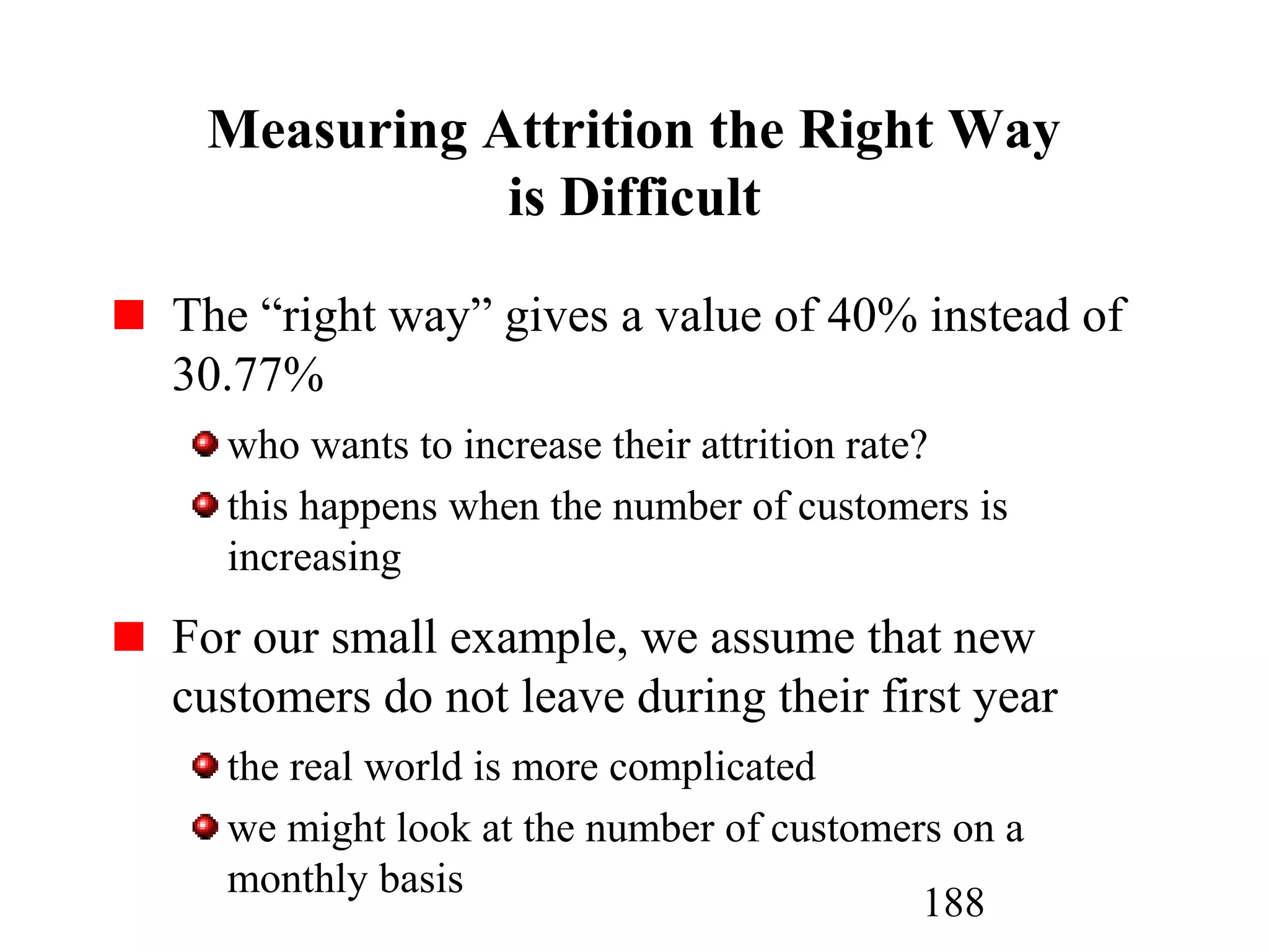 188
Measuring Attrition the Right Way
is Difficult
The “right way” gives a value of 40% instead of
30.77%
who wants to increase their attrition rate?
this happens when the number of customers is
increasing
For our small example, we assume that new
customers do not leave during their first year
the real world is more complicated
we might look at the number of customers on a
monthly basis
 