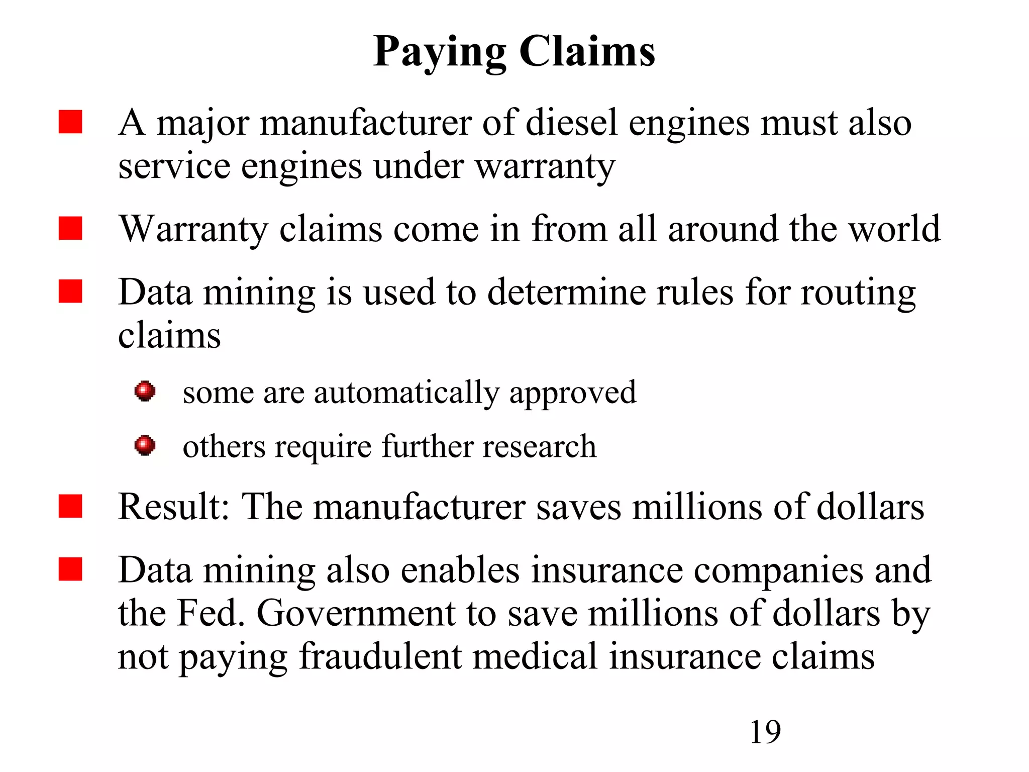 19
Paying Claims
A major manufacturer of diesel engines must also
service engines under warranty
Warranty claims come in from all around the world
Data mining is used to determine rules for routing
claims
some are automatically approved
others require further research
Result: The manufacturer saves millions of dollars
Data mining also enables insurance companies and
the Fed. Government to save millions of dollars by
not paying fraudulent medical insurance claims
 
