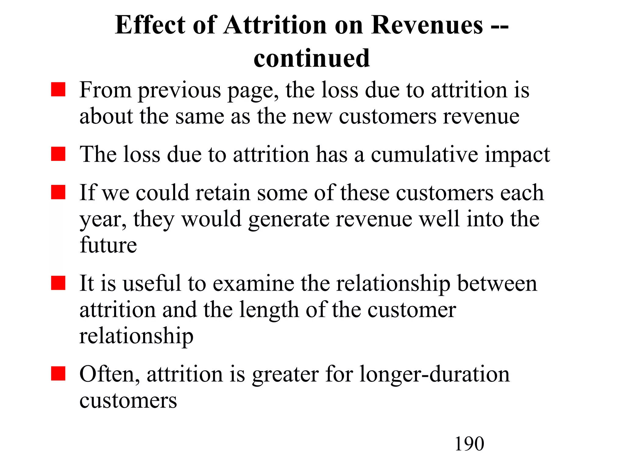 190
Effect of Attrition on Revenues --
continued
From previous page, the loss due to attrition is
about the same as the new customers revenue
The loss due to attrition has a cumulative impact
If we could retain some of these customers each
year, they would generate revenue well into the
future
It is useful to examine the relationship between
attrition and the length of the customer
relationship
Often, attrition is greater for longer-duration
customers
 