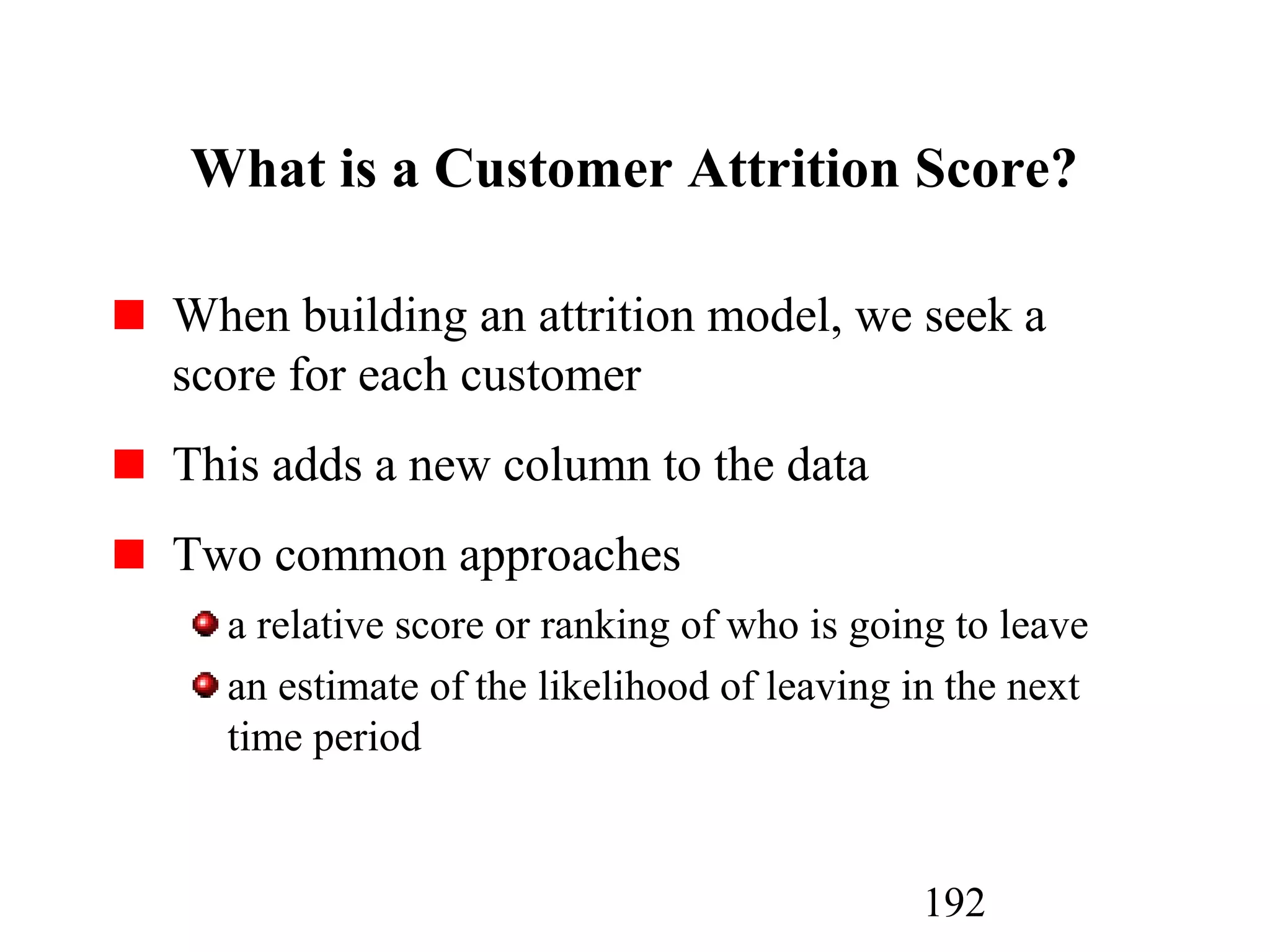 192
What is a Customer Attrition Score?
When building an attrition model, we seek a
score for each customer
This adds a new column to the data
Two common approaches
a relative score or ranking of who is going to leave
an estimate of the likelihood of leaving in the next
time period
 