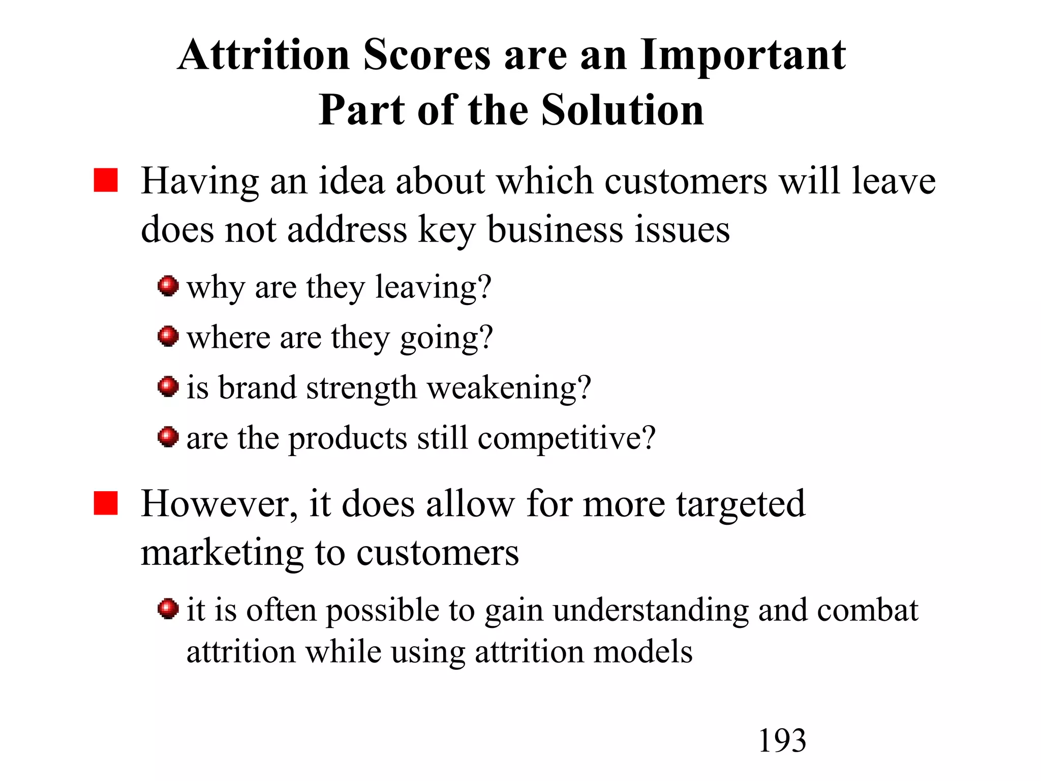 193
Attrition Scores are an Important
Part of the Solution
Having an idea about which customers will leave
does not address key business issues
why are they leaving?
where are they going?
is brand strength weakening?
are the products still competitive?
However, it does allow for more targeted
marketing to customers
it is often possible to gain understanding and combat
attrition while using attrition models
 
