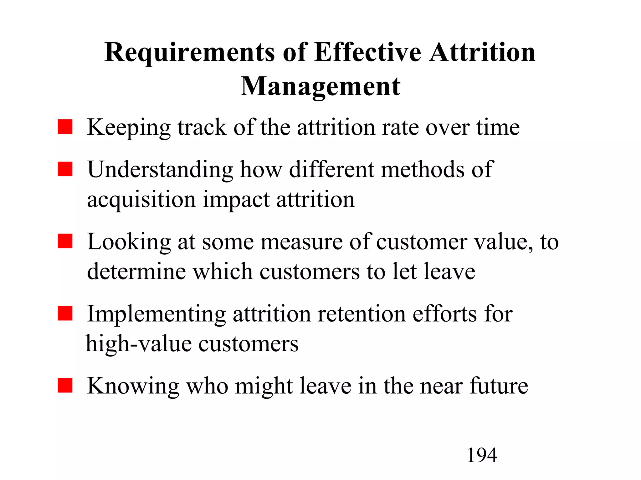 194
Requirements of Effective Attrition
Management
Keeping track of the attrition rate over time
Understanding how different methods of
acquisition impact attrition
Looking at some measure of customer value, to
determine which customers to let leave
Implementing attrition retention efforts for
high-value customers
Knowing who might leave in the near future
 