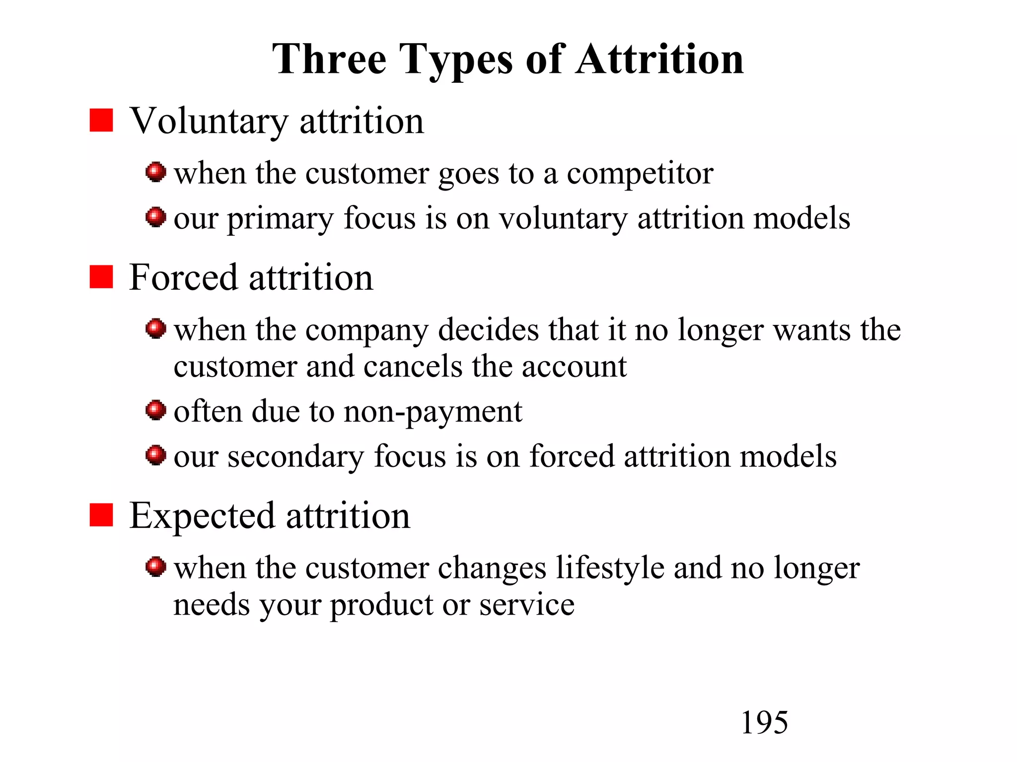 195
Three Types of Attrition
Voluntary attrition
when the customer goes to a competitor
our primary focus is on voluntary attrition models
Forced attrition
when the company decides that it no longer wants the
customer and cancels the account
often due to non-payment
our secondary focus is on forced attrition models
Expected attrition
when the customer changes lifestyle and no longer
needs your product or service
 