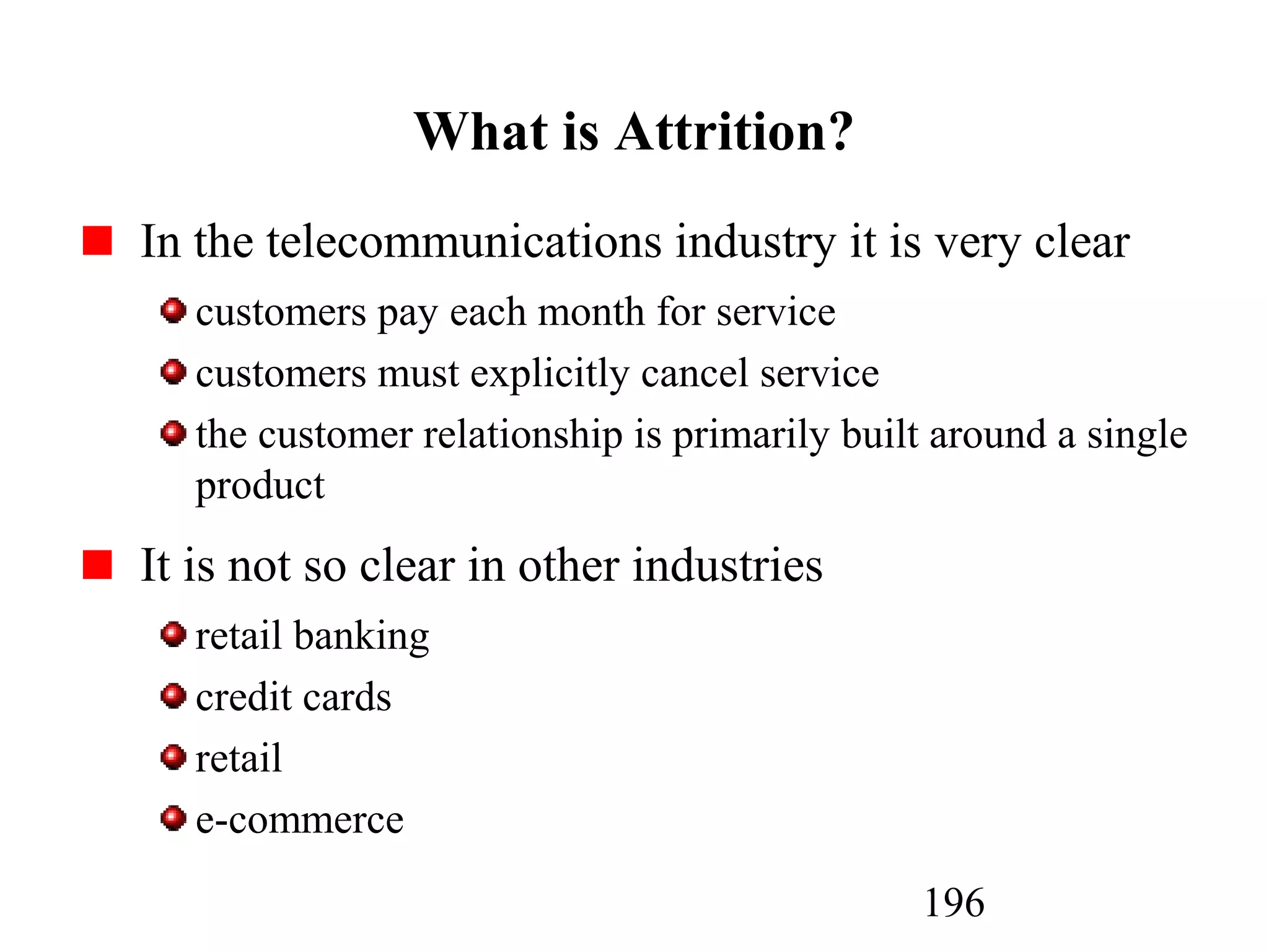 196
What is Attrition?
In the telecommunications industry it is very clear
customers pay each month for service
customers must explicitly cancel service
the customer relationship is primarily built around a single
product
It is not so clear in other industries
retail banking
credit cards
retail
e-commerce
 
