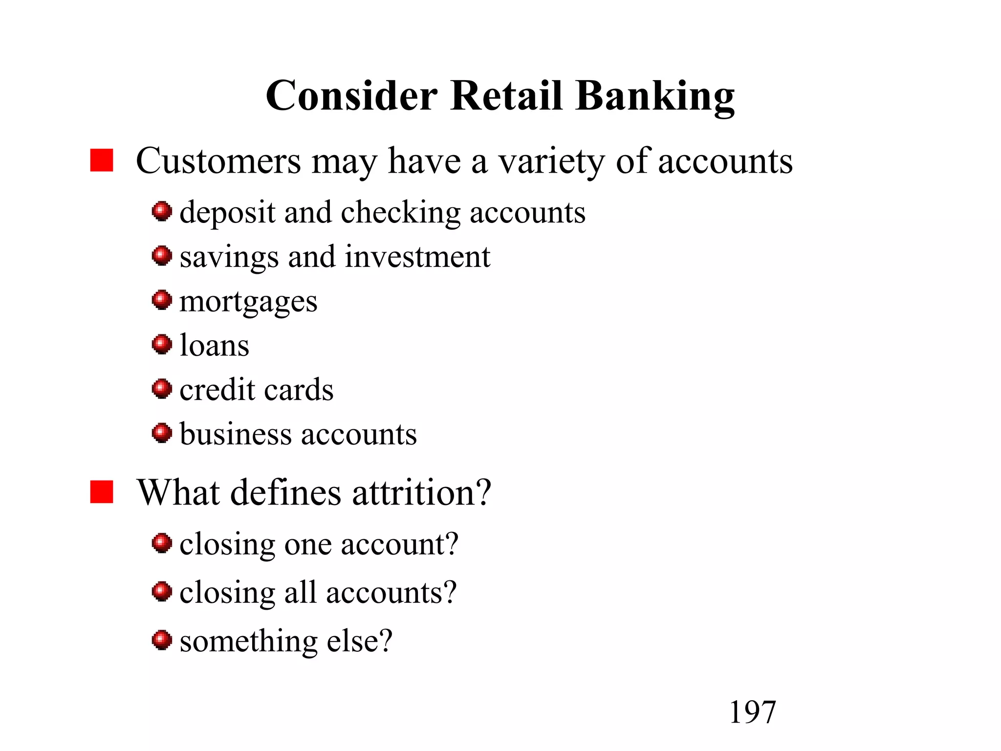 197
Consider Retail Banking
Customers may have a variety of accounts
deposit and checking accounts
savings and investment
mortgages
loans
credit cards
business accounts
What defines attrition?
closing one account?
closing all accounts?
something else?
 